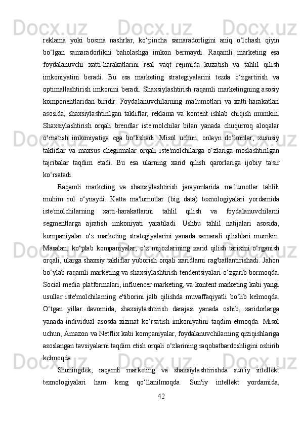 reklama   yoki   bosma   nashrlar,   ko‘pincha   samaradorligini   aniq   o‘lchash   qiyin
bo‘lgan   samaradorlikni   baholashga   imkon   bermaydi.   Raqamli   marketing   esa
foydalanuvchi   xatti-harakatlarini   real   vaqt   rejimida   kuzatish   va   tahlil   qilish
imkoniyatini   beradi.   Bu   esa   marketing   strategiyalarini   tezda   o‘zgartirish   va
optimallashtirish imkonini  beradi.  Shaxsiylashtirish  raqamli  marketingning asosiy
komponentlaridan   biridir.   Foydalanuvchilarning   ma'lumotlari   va   xatti-harakatlari
asosida,   shaxsiylashtirilgan   takliflar,   reklama   va   kontent   ishlab   chiqish   mumkin.
Shaxsiylashtirish   orqali   brendlar   iste'molchilar   bilan   yanada   chuqurroq   aloqalar
o‘rnatish   imkoniyatiga   ega   bo‘lishadi.   Misol   uchun,   onlayn   do‘konlar,   xususiy
takliflar   va   maxsus   chegirmalar   orqali   iste'molchilarga   o‘zlariga   moslashtirilgan
tajribalar   taqdim   etadi.   Bu   esa   ularning   xarid   qilish   qarorlariga   ijobiy   ta'sir
ko‘rsatadi. 
Raqamli   marketing   va   shaxsiylashtirish   jarayonlarida   ma'lumotlar   tahlili
muhim   rol   o‘ynaydi.   Katta   ma'lumotlar   (big   data)   texnologiyalari   yordamida
iste'molchilarning   xatti-harakatlarini   tahlil   qilish   va   foydalanuvchilarni
segmentlarga   ajratish   imkoniyati   yaratiladi.   Ushbu   tahlil   natijalari   asosida,
kompaniyalar   o‘z   marketing   strategiyalarini   yanada   samarali   qilishlari   mumkin.
Masalan,   ko‘plab   kompaniyalar,   o‘z   mijozlarining   xarid   qilish   tarixini   o‘rganish
orqali, ularga shaxsiy takliflar yuborish orqali xaridlarni rag'batlantirishadi. Jahon
bo‘ylab raqamli marketing va shaxsiylashtirish tendentsiyalari o‘zgarib bormoqda.
Social media platformalari, influencer marketing, va kontent marketing kabi yangi
usullar   iste'molchilarning   e'tiborini   jalb   qilishda   muvaffaqiyatli   bo‘lib   kelmoqda.
O‘tgan   yillar   davomida,   shaxsiylashtirish   darajasi   yanada   oshib,   xaridorlarga
yanada   individual   asosda   xizmat   ko‘rsatish   imkoniyatini   taqdim   etmoqda.   Misol
uchun, Amazon va Netflix kabi kompaniyalar, foydalanuvchilarning qiziqishlariga
asoslangan tavsiyalarni taqdim etish orqali o‘zlarining raqobatbardoshligini oshirib
kelmoqda. 
Shuningdek,   raqamli   marketing   va   shaxsiylashtirishda   sun'iy   intellekt
texnologiyalari   ham   keng   qo‘llanilmoqda.   Sun'iy   intellekt   yordamida,
42 
