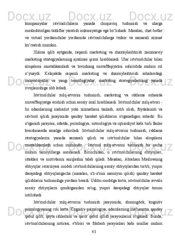 kompaniyalar   iste'molchilarni   yanada   chuqurroq   tushunish   va   ularga
moslashtirilgan takliflar yaratish imkoniyatiga ega bo‘lishadi. Masalan, chat-botlar
va   virtual   yordamchilar   yordamida   iste'molchilarga   tezkor   va   samarali   xizmat
ko‘rsatish mumkin. 
Xulosa   qilib   aytganda,   raqamli   marketing   va   shaxsiylashtirish   zamonaviy
marketing   strategiyalarining   ajralmas   qismi   hisoblanadi.   Ular   iste'molchilar   bilan
aloqalarni   mustahkamlash   va   brendning   muvaffaqiyatini   oshirishda   muhim   rol
o‘ynaydi.   Kelajakda   raqamli   marketing   va   shaxsiylashtirish   sohalaridagi
innovatsiyalar   va   yangi   texnologiyalar,   marketing   strategiyalarining   yanada
rivojlanishiga olib keladi.
Iste'molchilar   xulq-atvorini   tushunish,   marketing   va   reklama   sohasida
muvaffaqiyatga erishish uchun asosiy omil hisoblanadi. Iste'molchilar xulq-atvori -
bu   odamlarning   mahsulot   yoki   xizmatlarni   tanlash,   sotib   olish,   foydalanish   va
iste'mol   qilish   jarayonida   qanday   harakat   qilishlarini   o'rganadigan   sohadir.   Bu
o'rganish jarayoni, odatda, psixologiya, sotsiologiya va iqtisodiyot kabi turli fanlar
kesishmasida   amalga   oshiriladi.   Iste'molchilar   xulq-atvorini   tushunish,   reklama
strategiyalarini   yanada   samarali   qilish   va   iste'molchilar   bilan   aloqalarni
mustahkamlash   uchun   muhimdir.     Iste'mol   xulq-atvorini   tushunish   bir   necha
muhim   tamoyillarga   asoslanadi.   Birinchidan,   u   iste'molchilarning   ehtiyojlari,
istaklari   va   motivlarini   aniqlashni   talab   qiladi.   Masalan,   Abraham   Maslowning
ehtiyojlar ierarxiyasi modeli iste'molchilarning asosiy ehtiyojlaridan tortib, yuqori
darajadagi   ehtiyojlarigacha   (masalan,   o'z-o'zini   namoyon   qilish)   qanday   harakat
qilishlarini tushunishga yordam beradi. Ushbu modelga ko'ra, iste'molchilar avvalo
asosiy   ehtiyojlarni   qondirganidan   so'ng,   yuqori   darajadagi   ehtiyojlar   tomon
intilishadi. 
Iste'molchilar   xulq-atvorini   tushunish   jarayonida,   shuningdek,   kognitiv
psixologiyaning roli  katta. Kognitiv psixologiya, odamlarning ma'lumotni  qanday
qabul   qilib,   qayta   ishlashini   va   qaror   qabul   qilish   jarayonlarini   o'rganadi.   Bunda,
iste'molchilarning   xotirasi,   e'tibori   va   fikrlash   jarayonlari   kabi   omillar   muhim
43 