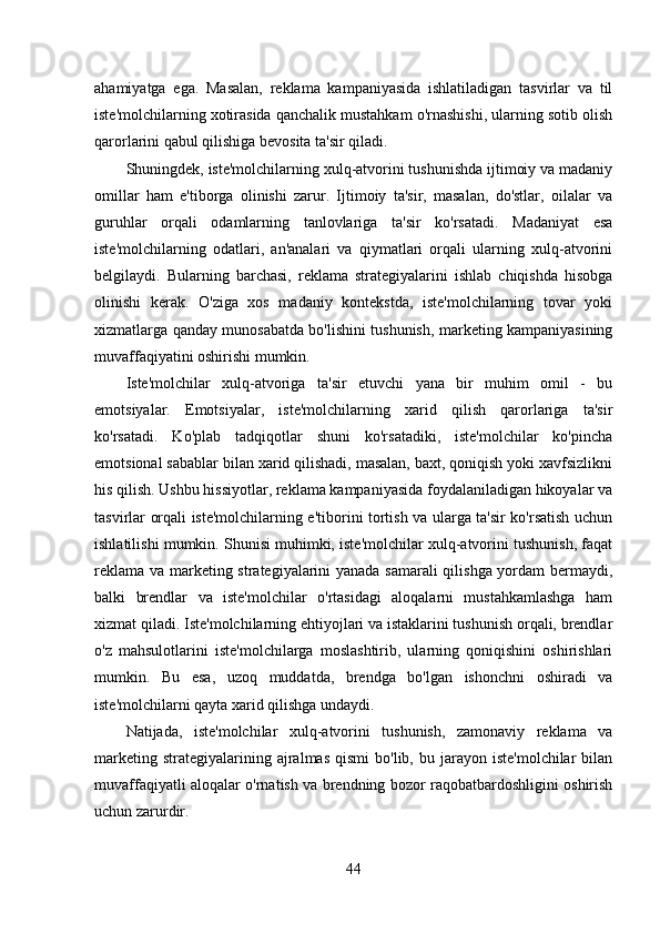ahamiyatga   ega.   Masalan,   reklama   kampaniyasida   ishlatiladigan   tasvirlar   va   til
iste'molchilarning xotirasida qanchalik mustahkam o'rnashishi, ularning sotib olish
qarorlarini qabul qilishiga bevosita ta'sir qiladi. 
Shuningdek, iste'molchilarning xulq-atvorini tushunishda ijtimoiy va madaniy
omillar   ham   e'tiborga   olinishi   zarur.   Ijtimoiy   ta'sir,   masalan,   do'stlar,   oilalar   va
guruhlar   orqali   odamlarning   tanlovlariga   ta'sir   ko'rsatadi.   Madaniyat   esa
iste'molchilarning   odatlari,   an'analari   va   qiymatlari   orqali   ularning   xulq-atvorini
belgilaydi.   Bularning   barchasi,   reklama   strategiyalarini   ishlab   chiqishda   hisobga
olinishi   kerak.   O'ziga   xos   madaniy   kontekstda,   iste'molchilarning   tovar   yoki
xizmatlarga qanday munosabatda bo'lishini tushunish, marketing kampaniyasining
muvaffaqiyatini oshirishi mumkin. 
Iste'molchilar   xulq-atvoriga   ta'sir   etuvchi   yana   bir   muhim   omil   -   bu
emotsiyalar.   Emotsiyalar,   iste'molchilarning   xarid   qilish   qarorlariga   ta'sir
ko'rsatadi.   Ko'plab   tadqiqotlar   shuni   ko'rsatadiki,   iste'molchilar   ko'pincha
emotsional sabablar bilan xarid qilishadi, masalan, baxt, qoniqish yoki xavfsizlikni
his qilish. Ushbu hissiyotlar, reklama kampaniyasida foydalaniladigan hikoyalar va
tasvirlar orqali iste'molchilarning e'tiborini tortish va ularga ta'sir ko'rsatish uchun
ishlatilishi mumkin. Shunisi muhimki, iste'molchilar xulq-atvorini tushunish, faqat
reklama va marketing strategiyalarini yanada samarali  qilishga yordam bermaydi,
balki   brendlar   va   iste'molchilar   o'rtasidagi   aloqalarni   mustahkamlashga   ham
xizmat qiladi. Iste'molchilarning ehtiyojlari va istaklarini tushunish orqali, brendlar
o'z   mahsulotlarini   iste'molchilarga   moslashtirib,   ularning   qoniqishini   oshirishlari
mumkin.   Bu   esa,   uzoq   muddatda,   brendga   bo'lgan   ishonchni   oshiradi   va
iste'molchilarni qayta xarid qilishga undaydi. 
Natijada,   iste'molchilar   xulq-atvorini   tushunish,   zamonaviy   reklama   va
marketing  strategiyalarining  ajralmas   qismi   bo'lib,  bu  jarayon  iste'molchilar  bilan
muvaffaqiyatli aloqalar o'rnatish va brendning bozor raqobatbardoshligini oshirish
uchun zarurdir.
44 