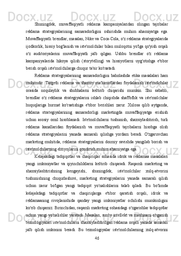 Shuningdek,   muvaffaqiyatli   reklama   kampaniyalaridan   olingan   tajribalar
reklama   strategiyalarining   samaradorligini   oshirishda   muhim   ahamiyatga   ega.
Muvaffaqiyatli brendlar, masalan, Nike va Coca-Cola, o'z reklama strategiyalarida
ijodkorlik, hissiy bog'lanish va iste'molchilar bilan muloqotni yo'lga qo'yish orqali
o'z   auditoriyalarini   muvaffaqiyatli   jalb   qilgan.   Ushbu   brendlar   o'z   reklama
kampaniyalarida   hikoya   qilish   (storytelling)   va   hissiyotlarni   uyg'otishga   e'tibor
berish orqali iste'molchilarga chuqur ta'sir ko'rsatadi. 
Reklama   strategiyalarining   samaradorligini   baholashda   etika   masalalari   ham
muhimdir.   Targetli   reklama   va   shaxsiy   ma'lumotlardan   foydalanish   iste'molchilar
orasida   noqulaylik   va   shubhalarni   keltirib   chiqarishi   mumkin.   Shu   sababli,
brendlar   o'z   reklama   strategiyalarini   ishlab   chiqishda   shaffoflik   va   iste'molchilar
huquqlariga   hurmat   ko'rsatishiga   e'tibor   berishlari   zarur.   Xulosa   qilib   aytganda,
reklama   strategiyalarining   samaradorligi   marketingda   muvaffaqiyatga   erishish
uchun   asosiy   omil   hisoblanadi.   Iste'molchilarni   tushunish,   shaxsiylashtirish,   turli
reklama   kanallaridan   foydalanish   va   muvaffaqiyatli   tajribalarni   hisobga   olish
reklama   strategiyalarini   yanada   samarali   qilishga   yordam   beradi.   O'zgaruvchan
marketing   muhitida,   reklama   strategiyalarini   doimiy   ravishda   yangilab   borish   va
iste'molchilarning ehtiyojlarini qondirish muhim ahamiyatga ega.
Kelajakdagi tadqiqotlar va chaqiriqlar sohasida idrok va reklamaa masalalari
yangi   imkoniyatlar   va   qiyinchiliklarni   keltirib   chiqaradi.   Raqamli   marketing   va
shaxsiylashtirishning   kengayishi,   shuningdek,   iste'molchilar   xulq-atvorini
tushunishning   chuqurlashuvi,   marketing   strategiyalarini   yanada   samarali   qilish
uchun   zarur   bo'lgan   yangi   tadqiqot   yo'nalishlarini   talab   qiladi.   Bu   bo'limda
kelajakdagi   tadqiqotlar   va   chaqiriqlarga   e'tibor   qaratish   orqali,   idrok   va
reklamaaning   rivojlanishida   qanday   yangi   imkoniyatlar   ochilishi   mumkinligini
ko'rib chiqamiz. Birinchidan, raqamli marketing sohasidagi o'zgarishlar tadqiqotlar
uchun yangi yo'nalishlar yaratadi. Masalan, sun'iy intellekt va mashinani o'rganish
texnologiyalari iste'molchilarni shaxsiylashtirilgan reklama orqali yanada samarali
jalb   qilish   imkonini   beradi.   Bu   texnologiyalar   iste'molchilarning   xulq-atvorini
46 