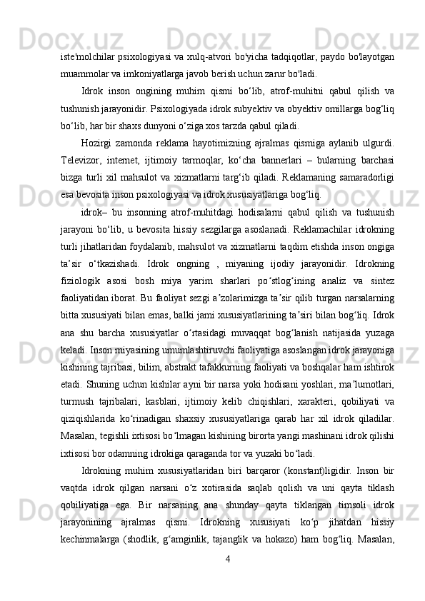 iste'molchilar psixologiyasi va xulq-atvori bo'yicha tadqiqotlar, paydo bo'layotgan
muammolar va imkoniyatlarga javob berish uchun zarur bo'ladi.
Idrok   inson   ongining   muhim   qismi   bo‘lib,   atrof-muhitni   qabul   qilish   va
tushunish jarayonidir. Psixologiyada idrok subyektiv va obyektiv omillarga bog‘liq
bo‘lib, har bir shaxs dunyoni o‘ziga xos tarzda qabul qiladi.
Hozirgi   zamonda   reklama   hayotimizning   ajralmas   qismiga   aylanib   ulgurdi.
Televizor,   internet,   ijtimoiy   tarmoqlar,   ko‘cha   bannerlari   –   bularning   barchasi
bizga   turli   xil   mahsulot   va   xizmatlarni   targ‘ib   qiladi.   Reklamaning   samaradorligi
esa bevosita inson psixologiyasi va idrok xususiyatlariga bog‘liq.
idrok–   bu   insonning   atrof-muhitdagi   hodisalarni   qabul   qilish   va   tushunish
jarayoni   bo‘lib,   u   bevosita   hissiy   sezgilarga   asoslanadi.   Reklamachilar   idrokning
turli jihatlaridan foydalanib, mahsulot va xizmatlarni taqdim etishda inson ongiga
ta’sir   o‘tkazishadi.   Idrok   ongning   ,   miyaning   ijodiy   jarayonidir.   Idrokning
fiziologik   asosi   bosh   miya   yarim   sharlari   po stlog ining   analiz   va   sintezʻ ʻ
faoliyatidan iborat. Bu faoliyat sezgi a zolarimizga ta sir qilib turgan narsalarning	
ʼ ʼ
bitta xususiyati bilan emas, balki jami xususiyatlarining ta siri bilan bog liq. Idrok	
ʼ ʻ
ana   shu   barcha   xususiyatlar   o rtasidagi   muvaqqat   bog lanish   natijasida   yuzaga	
ʻ ʻ
keladi. Inson miyasining umumlashtiruvchi faoliyatiga asoslangan idrok jarayoniga
kishining tajribasi, bilim, abstrakt tafakkurning faoliyati va boshqalar ham ishtirok
etadi. Shuning uchun kishilar ayni bir narsa yoki hodisani yoshlari, ma lumotlari,	
ʼ
turmush   tajribalari,   kasblari,   ijtimoiy   kelib   chiqishlari,   xarakteri,   qobiliyati   va
qiziqishlarida   ko rinadigan   shaxsiy   xususiyatlariga   qarab   har   xil   idrok   qiladilar.	
ʻ
Masalan, tegishli ixtisosi bo lmagan kishining birorta yangi mashinani idrok qilishi	
ʻ
ixtisosi bor odamning idrokiga qaraganda tor va yuzaki bo ladi.	
ʻ
Idrokning   muhim   xususiyatlaridan   biri   barqaror   (konstant)ligidir.   Inson   bir
vaqtda   idrok   qilgan   narsani   o z   xotirasida   saqlab   qolish   va   uni   qayta   tiklash	
ʻ
qobiliyatiga   ega.   Bir   narsaning   ana   shunday   qayta   tiklangan   timsoli   idrok
jarayonining   ajralmas   qismi.   Idrokning   xususiyati   ko p   jihatdan   hissiy	
ʻ
kechinmalarga   (shodlik,   g amginlik,   tajanglik   va   hokazo)   ham   bog liq.   Masalan,	
ʻ ʻ
4 