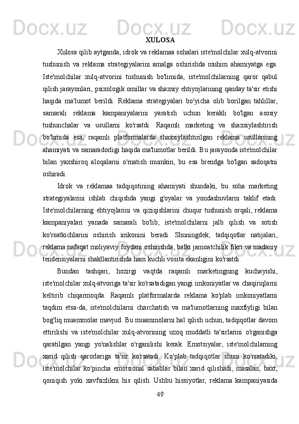 XULOSA
Xulosa qilib aytganda, idrok va reklamaa sohalari iste'molchilar xulq-atvorini
tushunish   va   reklama   strategiyalarini   amalga   oshirishda   muhim   ahamiyatga   ega.
Iste'molchilar   xulq-atvorini   tushunish   bo'limida,   iste'molchilarning   qaror   qabul
qilish jarayonlari, psixologik omillar va shaxsiy ehtiyojlarining qanday ta'sir etishi
haqida   ma'lumot   berildi.   Reklama   strategiyalari   bo'yicha   olib   borilgan   tahlillar,
samarali   reklama   kampaniyalarini   yaratish   uchun   kerakli   bo'lgan   asosiy
tushunchalar   va   usullarni   ko'rsatdi.   Raqamli   marketing   va   shaxsiylashtirish
bo'limida   esa,   raqamli   platformalarda   shaxsiylashtirilgan   reklama   usullarining
ahamiyati va samaradorligi haqida ma'lumotlar berildi. Bu jarayonda iste'molchilar
bilan   yaxshiroq   aloqalarni   o'rnatish   mumkin,   bu   esa   brendga   bo'lgan   sadoqatni
oshiradi. 
Idrok   va   reklamaa   tadqiqotining   ahamiyati   shundaki,   bu   soha   marketing
strategiyalarini   ishlab   chiqishda   yangi   g'oyalar   va   yondashuvlarni   taklif   etadi.
Iste'molchilarning   ehtiyojlarini   va   qiziqishlarini   chuqur   tushunish   orqali,   reklama
kampaniyalari   yanada   samarali   bo'lib,   iste'molchilarni   jalb   qilish   va   sotish
ko'rsatkichlarini   oshirish   imkonini   beradi.   Shuningdek,   tadqiqotlar   natijalari,
reklama nafaqat moliyaviy foydani oshirishda, balki jamoatchilik fikri va madaniy
tendensiyalarni shakllantirishda ham kuchli vosita ekanligini ko'rsatdi. 
Bundan   tashqari,   hozirgi   vaqtda   raqamli   marketingning   kuchayishi,
iste'molchilar xulq-atvoriga ta'sir ko'rsatadigan yangi imkoniyatlar va chaqiriqlarni
keltirib   chiqarmoqda.   Raqamli   platformalarda   reklama   ko'plab   imkoniyatlarni
taqdim   etsa-da,   iste'molchilarni   charchatish   va   ma'lumotlarning   maxfiyligi   bilan
bog'liq muammolar mavjud. Bu muammolarni hal qilish uchun, tadqiqotlar davom
ettirilishi   va   iste'molchilar   xulq-atvorining   uzoq   muddatli   ta'sirlarini   o'rganishga
qaratilgan   yangi   yo'nalishlar   o'rganilishi   kerak.   Emotsiyalar,   iste'molchilarning
xarid   qilish   qarorlariga   ta'sir   ko'rsatadi.   Ko'plab   tadqiqotlar   shuni   ko'rsatadiki,
iste'molchilar   ko'pincha   emotsional   sabablar   bilan   xarid   qilishadi,   masalan,   baxt,
qoniqish   yoki   xavfsizlikni   his   qilish.   Ushbu   hissiyotlar,   reklama   kampaniyasida
49 