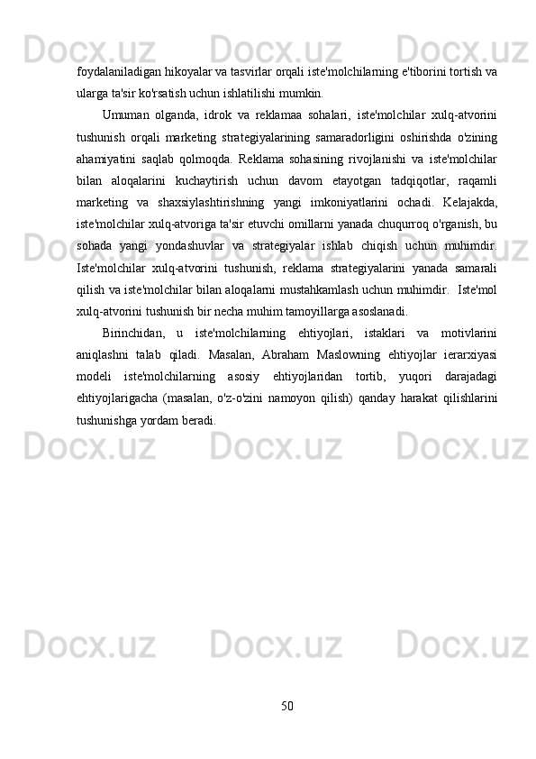 foydalaniladigan hikoyalar va tasvirlar orqali iste'molchilarning e'tiborini tortish va
ularga ta'sir ko'rsatish uchun ishlatilishi mumkin.
Umuman   olganda,   idrok   va   reklamaa   sohalari,   iste'molchilar   xulq-atvorini
tushunish   orqali   marketing   strategiyalarining   samaradorligini   oshirishda   o'zining
ahamiyatini   saqlab   qolmoqda.   Reklama   sohasining   rivojlanishi   va   iste'molchilar
bilan   aloqalarini   kuchaytirish   uchun   davom   etayotgan   tadqiqotlar,   raqamli
marketing   va   shaxsiylashtirishning   yangi   imkoniyatlarini   ochadi.   Kelajakda,
iste'molchilar xulq-atvoriga ta'sir etuvchi omillarni yanada chuqurroq o'rganish, bu
sohada   yangi   yondashuvlar   va   strategiyalar   ishlab   chiqish   uchun   muhimdir.
Iste'molchilar   xulq-atvorini   tushunish,   reklama   strategiyalarini   yanada   samarali
qilish va iste'molchilar bilan aloqalarni mustahkamlash uchun muhimdir.   Iste'mol
xulq-atvorini tushunish bir necha muhim tamoyillarga asoslanadi. 
Birinchidan,   u   iste'molchilarning   ehtiyojlari,   istaklari   va   motivlarini
aniqlashni   talab   qiladi.   Masalan,   Abraham   Maslowning   ehtiyojlar   ierarxiyasi
modeli   iste'molchilarning   asosiy   ehtiyojlaridan   tortib,   yuqori   darajadagi
ehtiyojlarigacha   (masalan,   o'z-o'zini   namoyon   qilish)   qanday   harakat   qilishlarini
tushunishga yordam beradi.
50 