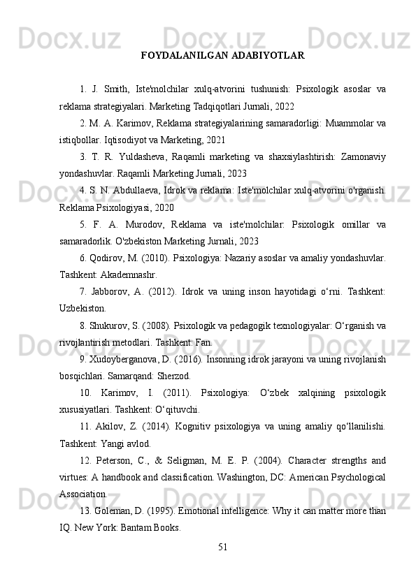 FOYDALANILGAN ADABIYOTLAR
1.   J.   Smith,   Iste'molchilar   xulq-atvorini   tushunish:   Psixologik   asoslar   va
reklama strategiyalari. Marketing Tadqiqotlari Jurnali, 2022
2. M. A. Karimov, Reklama strategiyalarining samaradorligi: Muammolar va
istiqbollar. Iqtisodiyot va Marketing, 2021
3.   T.   R.   Yuldasheva,   Raqamli   marketing   va   shaxsiylashtirish:   Zamonaviy
yondashuvlar. Raqamli Marketing Jurnali, 2023
4. S. N. Abdullaeva, Idrok va reklama: Iste'molchilar xulq-atvorini o'rganish.
Reklama Psixologiyasi, 2020
5.   F.   A.   Murodov,   Reklama   va   iste'molchilar:   Psixologik   omillar   va
samaradorlik. O'zbekiston Marketing Jurnali, 2023
6. Qodirov, M. (2010). Psixologiya: Nazariy asoslar va amaliy yondashuvlar.
Tashkent: Akademnashr.
7.   Jabborov,   A.   (2012).   Idrok   va   uning   inson   hayotidagi   o‘rni.   Tashkent:
Uzbekiston.
8. Shukurov, S. (2008). Psixologik va pedagogik texnologiyalar: O‘rganish va
rivojlantirish metodlari. Tashkent: Fan.
9. Xudoyberganova, D. (2016). Insonning idrok jarayoni va uning rivojlanish
bosqichlari. Samarqand: Sherzod.
10.   Karimov,   I.   (2011).   Psixologiya:   O‘zbek   xalqining   psixologik
xususiyatlari. Tashkent: O‘qituvchi.
11.   Akilov,   Z.   (2014).   Kognitiv   psixologiya   va   uning   amaliy   qo‘llanilishi.
Tashkent: Yangi avlod.
12.   Peterson,   C.,   &   Seligman,   M.   E.   P.   (2004).   Character   strengths   and
virtues: A handbook and classification. Washington, DC: American Psychological
Association.
13. Goleman, D. (1995). Emotional intelligence: Why it can matter more than
IQ. New York: Bantam Books.
51 