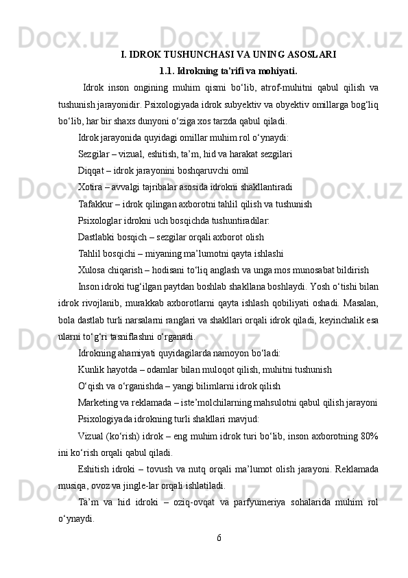 I. IDROK TUSHUNCHASI VA UNING ASOSLARI
1.1. Idrokning ta'rifi va mohiyati.
  Idrok   inson   ongining   muhim   qismi   bo‘lib,   atrof-muhitni   qabul   qilish   va
tushunish jarayonidir. Psixologiyada idrok subyektiv va obyektiv omillarga bog‘liq
bo‘lib, har bir shaxs dunyoni o‘ziga xos tarzda qabul qiladi.
Idrok jarayonida quyidagi omillar muhim rol o‘ynaydi:
Sezgilar – vizual, eshitish, ta’m, hid va harakat sezgilari
Diqqat – idrok jarayonini boshqaruvchi omil
Xotira – avvalgi tajribalar asosida idrokni shakllantiradi
Tafakkur – idrok qilingan axborotni tahlil qilish va tushunish
Psixologlar idrokni uch bosqichda tushuntiradilar:
Dastlabki bosqich – sezgilar orqali axborot olish
Tahlil bosqichi – miyaning ma’lumotni qayta ishlashi
Xulosa chiqarish – hodisani to‘liq anglash va unga mos munosabat bildirish
Inson idroki tug‘ilgan paytdan boshlab shakllana boshlaydi. Yosh o‘tishi bilan
idrok   rivojlanib,   murakkab   axborotlarni   qayta   ishlash   qobiliyati   oshadi.   Masalan,
bola dastlab turli narsalarni ranglari va shakllari orqali idrok qiladi, keyinchalik esa
ularni to‘g‘ri tasniflashni o‘rganadi.
Idrokning ahamiyati quyidagilarda namoyon bo‘ladi:
Kunlik hayotda – odamlar bilan muloqot qilish, muhitni tushunish
O‘qish va o‘rganishda – yangi bilimlarni idrok qilish
Marketing va reklamada – iste’molchilarning mahsulotni qabul qilish jarayoni
Psixologiyada idrokning turli shakllari mavjud:
Vizual (ko‘rish) idrok – eng muhim idrok turi bo‘lib, inson axborotning 80%
ini ko‘rish orqali qabul qiladi.
Eshitish   idroki   –   tovush   va   nutq   orqali   ma’lumot   olish   jarayoni.   Reklamada
musiqa, ovoz va jingle-lar orqali ishlatiladi.
Ta’m   va   hid   idroki   –   oziq-ovqat   va   parfyumeriya   sohalarida   muhim   rol
o‘ynaydi.
6 