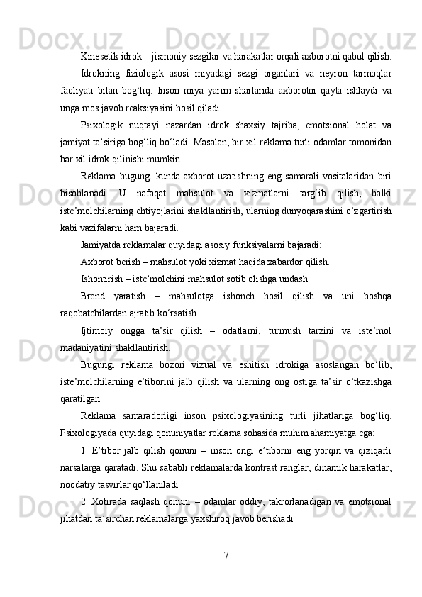 Kinesetik idrok – jismoniy sezgilar va harakatlar orqali axborotni qabul qilish.
Idrokning   fiziologik   asosi   miyadagi   sezgi   organlari   va   neyron   tarmoqlar
faoliyati   bilan   bog‘liq.   Inson   miya   yarim   sharlarida   axborotni   qayta   ishlaydi   va
unga mos javob reaksiyasini hosil qiladi.
Psixologik   nuqtayi   nazardan   idrok   shaxsiy   tajriba,   emotsional   holat   va
jamiyat ta’siriga bog‘liq bo‘ladi. Masalan, bir xil reklama turli odamlar tomonidan
har xil idrok qilinishi mumkin.
Reklama   bugungi   kunda   axborot   uzatishning   eng   samarali   vositalaridan   biri
hisoblanadi.   U   nafaqat   mahsulot   va   xizmatlarni   targ‘ib   qilish,   balki
iste’molchilarning ehtiyojlarini shakllantirish, ularning dunyoqarashini o‘zgartirish
kabi vazifalarni ham bajaradi.
Jamiyatda reklamalar quyidagi asosiy funksiyalarni bajaradi:
Axborot berish – mahsulot yoki xizmat haqida xabardor qilish.
Ishontirish – iste’molchini mahsulot sotib olishga undash.
Brend   yaratish   –   mahsulotga   ishonch   hosil   qilish   va   uni   boshqa
raqobatchilardan ajratib ko‘rsatish.
Ijtimoiy   ongga   ta’sir   qilish   –   odatlarni,   turmush   tarzini   va   iste’mol
madaniyatini shakllantirish.
Bugungi   reklama   bozori   vizual   va   eshitish   idrokiga   asoslangan   bo‘lib,
iste’molchilarning   e’tiborini   jalb   qilish   va   ularning   ong   ostiga   ta’sir   o‘tkazishga
qaratilgan.
Reklama   samaradorligi   inson   psixologiyasining   turli   jihatlariga   bog‘liq.
Psixologiyada quyidagi qonuniyatlar reklama sohasida muhim ahamiyatga ega:
1.   E’tibor   jalb   qilish   qonuni   –   inson   ongi   e’tiborni   eng   yorqin   va   qiziqarli
narsalarga qaratadi. Shu sababli reklamalarda kontrast ranglar, dinamik harakatlar,
noodatiy tasvirlar qo‘llaniladi.
2.   Xotirada   saqlash   qonuni   –   odamlar   oddiy,   takrorlanadigan   va   emotsional
jihatdan ta’sirchan reklamalarga yaxshiroq javob berishadi.
7 