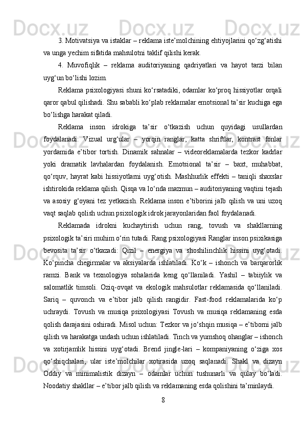 3. Motivatsiya va istaklar – reklama iste’molchining ehtiyojlarini qo‘zg‘atishi
va unga yechim sifatida mahsulotni taklif qilishi kerak.
4.   Muvofiqlik   –   reklama   auditoriyaning   qadriyatlari   va   hayot   tarzi   bilan
uyg‘un bo‘lishi lozim.
Reklama psixologiyasi shuni  ko‘rsatadiki, odamlar ko‘proq hissiyotlar  orqali
qaror qabul qilishadi. Shu sababli ko‘plab reklamalar emotsional ta’sir kuchiga ega
bo‘lishga harakat qiladi.
Reklama   inson   idrokiga   ta’sir   o‘tkazish   uchun   quyidagi   usullardan
foydalanadi:   Vizual   urg‘ular   –   yorqin   ranglar,   katta   shriftlar,   kontrast   fonlar
yordamida   e’tibor   tortish.   Dinamik   sahnalar   –   videoreklamalarda   tezkor   kadrlar
yoki   dramatik   lavhalardan   foydalanish.   Emotsional   ta’sir   –   baxt,   muhabbat,
qo‘rquv,  hayrat   kabi   hissiyotlarni   uyg‘otish.   Mashhurlik   effekti   –  taniqli   shaxslar
ishtirokida reklama qilish. Qisqa va lo‘nda mazmun – auditoriyaning vaqtini tejash
va   asosiy   g‘oyani   tez   yetkazish.   Reklama   inson   e’tiborini   jalb   qilish   va   uni   uzoq
vaqt saqlab qolish uchun psixologik idrok jarayonlaridan faol foydalanadi.
Reklamada   idrokni   kuchaytirish   uchun   rang,   tovush   va   shakllarning
psixologik ta’siri muhim o‘rin tutadi. Rang psixologiyasi Ranglar inson psixikasiga
bevosita   ta’sir   o‘tkazadi:   Qizil   –   energiya   va   shoshilinchlik   hissini   uyg‘otadi.
Ko‘pincha   chegirmalar   va   aksiyalarda   ishlatiladi.   Ko‘k   –   ishonch   va   barqarorlik
ramzi.   Bank   va   texnologiya   sohalarida   keng   qo‘llaniladi.   Yashil   –   tabiiylik   va
salomatlik   timsoli.   Oziq-ovqat   va   ekologik   mahsulotlar   reklamasida   qo‘llaniladi.
Sariq   –   quvonch   va   e’tibor   jalb   qilish   rangidir.   Fast-food   reklamalarida   ko‘p
uchraydi.   Tovush   va   musiqa   psixologiyasi   Tovush   va   musiqa   reklamaning   esda
qolish darajasini oshiradi. Misol uchun: Tezkor va jo‘shqin musiqa – e’tiborni jalb
qilish va harakatga undash uchun ishlatiladi. Tinch va yumshoq ohanglar – ishonch
va   xotirjamlik   hissini   uyg‘otadi.   Brend   jingle-lari   –   kompaniyaning   o‘ziga   xos
qo‘shiqchalari,   ular   iste’molchilar   xotirasida   uzoq   saqlanadi.   Shakl   va   dizayn
Oddiy   va   minimalistik   dizayn   –   odamlar   uchun   tushunarli   va   qulay   bo‘ladi.
Noodatiy shakllar – e’tibor jalb qilish va reklamaning esda qolishini ta’minlaydi.
8 