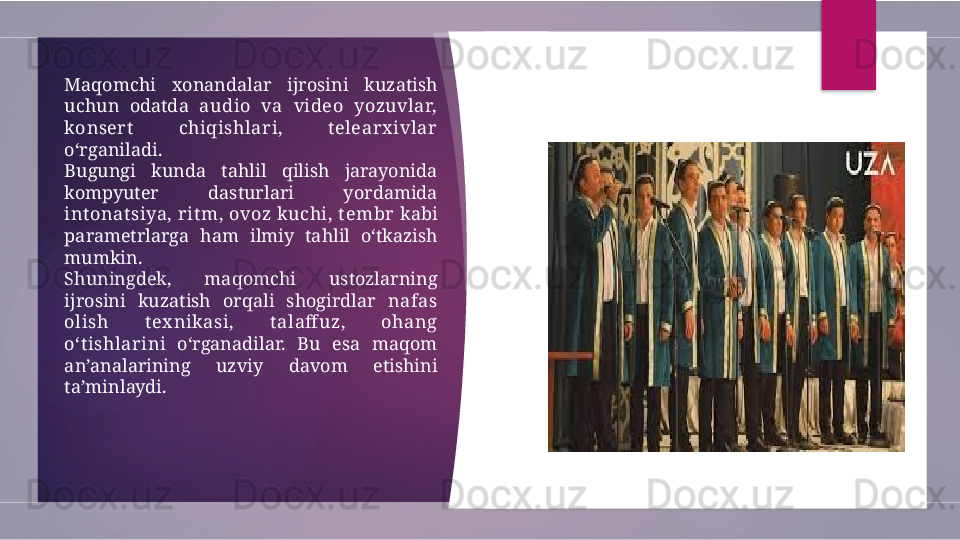 Maqomchi  xonandalar  ijrosini  kuzatish 
uchun  odatda  audio  va  video  yozuvlar, 
konsert   chiqishlari,  t elearx ivlar  
o‘rganiladi.
Bugungi  kunda  tahlil  qilish  jarayonida 
kompyuter  dasturlari  yordamida 
int onat siya, rit m, ovoz kuchi, t embr  kabi 
parametrlarga  ham  ilmiy  tahlil  o‘tkazish 
mumkin.
Shuningdek,  maqomchi  ustozlarning 
ijrosini  kuzatish  orqali  shogirdlar  nafas 
olish  t ex nikasi,  t alaff uz,  ohang 
o‘t ishlari ni  o‘rganadilar.  Bu  esa  maqom 
an’analarining  uzviy  davom  etishini 
ta’minlaydi.         