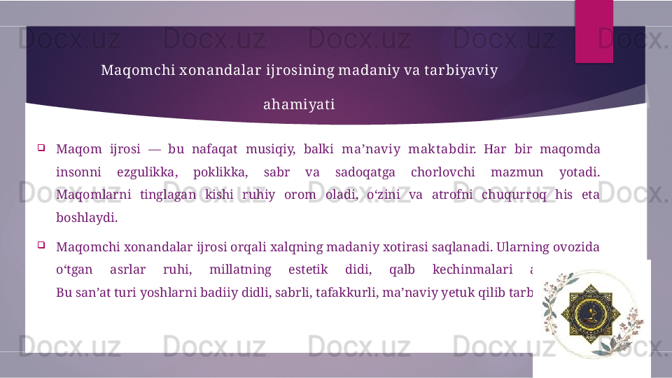 Maqomchi x onandalar ijrosining madaniy va t arbiyaviy 
ahamiyat i

Maqom  ijrosi  —  bu  nafaqat  musiqiy,  balki  ma’naviy  makt ab dir.  Har  bir  maqomda 
insonni  ezgulikka,  poklikka,  sabr  va  sadoqatga  chorlovchi  mazmun  yotadi.
Maqomlarni  tinglagan  kishi  ruhiy  orom  oladi,  o‘zini  va  atrofni  chuqurroq  his  eta 
boshlaydi.

Maqomchi xonandalar ijrosi orqali xalqning madaniy xotirasi saqlanadi. Ularning ovozida 
o‘tgan  asrlar  ruhi,  millatning  estetik  didi,  qalb  kechinmalari  aks  etadi.
Bu san’at turi yoshlarni badiiy didli, sabrli, tafakkurli, ma’naviy yetuk qilib tarbiyalaydi.        