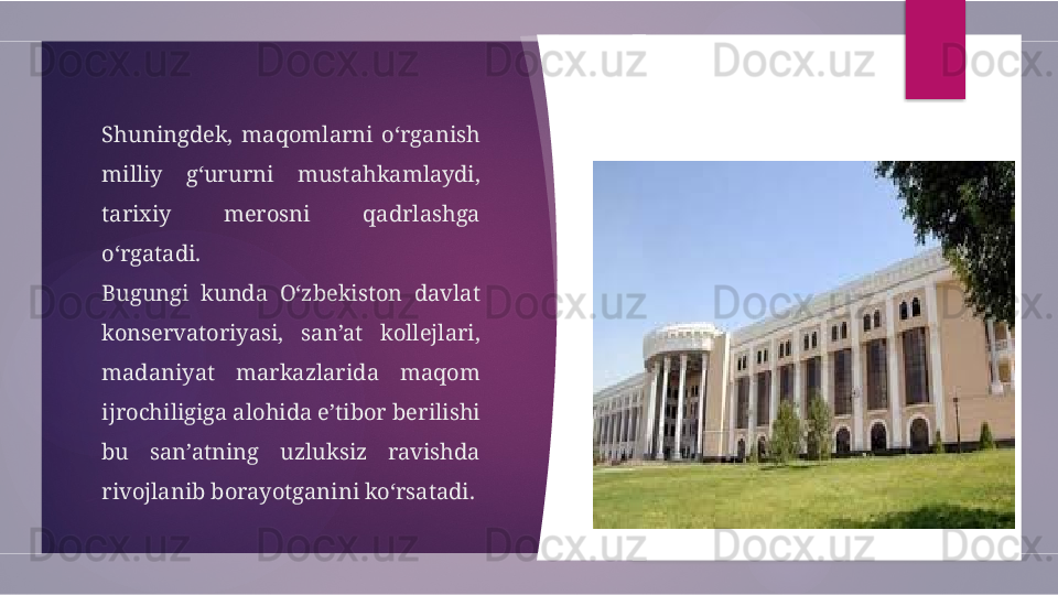 Shuningdek,  maqomlarni  o‘rganish 
milliy  g‘ururni  mustahkamlaydi, 
tarixiy  merosni  qadrlashga 
o‘rgatadi.
Bugungi  kunda  O‘zbekiston  davlat 
konservatoriyasi,  san’at  kollejlari, 
madaniyat  markazlarida  maqom 
ijrochiligiga alohida e’tibor berilishi 
bu  san’atning  uzluksiz  ravishda 
rivojlanib borayotganini ko‘rsatadi.         