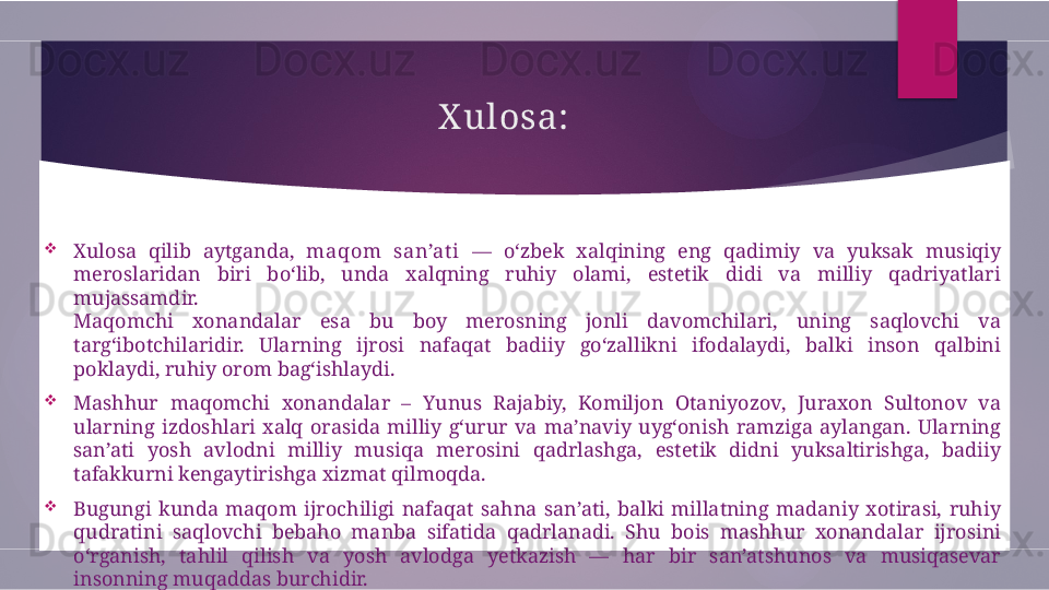 X ulosa:

Xulosa  qilib  aytganda,  maqom  san’at i   —  o‘zbek  xalqining  eng  qadimiy  va  yuksak  musiqiy 
meroslaridan  biri  bo‘lib,  unda  xalqning  ruhiy  olami,  estetik  didi  va  milliy  qadriyatlari 
mujassamdir.
Maqomchi  xonandalar  esa  bu  boy  merosning  jonli  davomchilari,  uning  saqlovchi  va 
targ‘ibotchilaridir.  Ularning  ijrosi  nafaqat  badiiy  go‘zallikni  ifodalaydi,  balki  inson  qalbini 
poklaydi, ruhiy orom bag‘ishlaydi.

Mashhur  maqomchi  xonandalar  –  Yunus  Rajabiy,  Komiljon  Otaniyozov,  Juraxon  Sultonov  va 
ularning  izdoshlari  xalq  orasida  milliy  g‘urur  va  ma’naviy  uyg‘onish  ramziga  aylangan.  Ularning 
san’ati  yosh  avlodni  milliy  musiqa  merosini  qadrlashga,  estetik  didni  yuksaltirishga,  badiiy 
tafakkurni kengaytirishga xizmat qilmoqda.

Bugungi  kunda  maqom  ijrochiligi  nafaqat  sahna  san’ati,  balki  millatning  madaniy  xotirasi,  ruhiy 
qudratini  saqlovchi  bebaho  manba  sifatida  qadrlanadi.  Shu  bois  mashhur  xonandalar  ijrosini 
o‘rganish,  tahlil  qilish  va  yosh  avlodga  yetkazish  —  har  bir  san’atshunos  va  musiqasevar 
insonning muqaddas burchidir.        