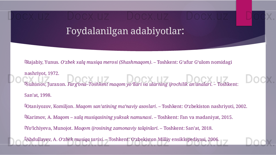 Foydalanilgan adabiyotlar :

Rajabiy, Yunus.  O‘zbek xalq musiqa merosi (Shashmaqom) . – Toshkent: G‘afur G‘ulom nomidagi 
nashriyot, 1972.

Sultonov, Juraxon.  Farg‘ona–Toshkent maqom yo‘llari va ularning ijrochilik an’analari . – Toshkent: 
San’at, 1998.

Otaniyozov, Komiljon.  Maqom san’atining ma’naviy asoslari . – Toshkent: O‘zbekiston nashriyoti, 2002.

Karimov, A.  Maqom – xalq musiqasining yuksak namunasi . – Toshkent: Fan va madaniyat, 2015.

Yo‘lchiyeva, Munojot.  Maqom ijrosining zamonaviy talqinlari . – Toshkent: San’at, 2018.

Abdullayev, A.  O‘zbek musiqa tarixi . – Toshkent: O‘zbekiston Milliy ensiklopediyasi, 2006.        