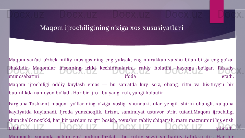 Maqom ijr ochiligining o‘ziga x os x ususiyat lar i
Maqom  san’ati  o‘zbek  milliy  musiqasining  eng  yuksak,  eng  murakkab  va  shu  bilan  birga  eng  go‘zal 
shaklidir.  Maqomlar  insonning  ichki  kechinmalarini,  ruhiy  holatini,  hayotga  bo‘lgan  falsafiy 
munosabatini  ifoda  etadi.
Maqom  ijrochiligi  oddiy  kuylash  emas  —  bu  san’atda  kuy,  so‘z,  ohang,  ritm  va  his-tuyg‘u  bir 
butunlikda namoyon bo‘ladi. Har bir ijro - bu yangi ruh, yangi holatdir.
Farg‘ona-Toshkent  maqom  yo‘llarining  o‘ziga  xosligi  shundaki,  ular  yengil,  shirin  ohangli,  xalqona 
kayfiyatda  kuylanadi.  Ijroda  yumshoqlik,  lirizm,  samimiyat  ustuvor  o‘rin  tutadi.Maqom  ijrochiligi 
shunchalik nozikki, har bir pardani to‘g‘ri bosish, tovushni tabiiy chiqarish, matn mazmunini his etish 
talab  qilinadi.
Maqomchi  xonanda  uchun  eng  muhim  fazilat  -  bu  ruhiy  sezgi  va  badiiy  t afakkurdir .  Har  bir 
xonanda  kuyni  o‘z  holatiga  ko‘ra,  o‘z  qalbida  qayta  yashaydi.  Shu  bois  bir  maqom  har  xil  xonandalar 
ijrosida turlicha yangraydi.        