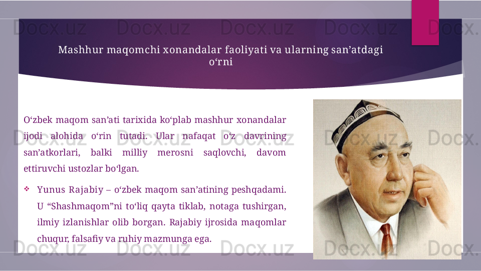 Mashhur maqomchi x onandalar  faoliyat i va ularning san’at dagi 
o‘r ni
O‘zbek  maqom  san’ati  tarixida  ko‘plab  mashhur  xonandalar 
ijodi  alohida  o‘rin  tutadi.  Ular  nafaqat  o‘z  davrining 
san’atkorlari,  balki  milliy  merosni  saqlovchi,  davom 
ettiruvchi ustozlar bo‘lgan.

Y unus  Rajabiy   –  o‘zbek  maqom  san’atining  peshqadami. 
U  “Shashmaqom”ni  to‘liq  qayta  tiklab,  notaga  tushirgan, 
ilmiy  izlanishlar  olib  borgan.  Rajabiy  ijrosida  maqomlar 
chuqur, falsafiy va ruhiy mazmunga ega.        