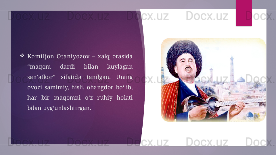 
Komiljon  Ot aniyozov   –  xalq  orasida 
“maqom  dardi  bilan  kuylagan 
san’atkor”  sifatida  tanilgan.  Uning 
ovozi  samimiy,  hisli,  ohangdor  bo‘lib, 
har  bir  maqomni  o‘z  ruhiy  holati 
bilan uyg‘unlashtirgan.         