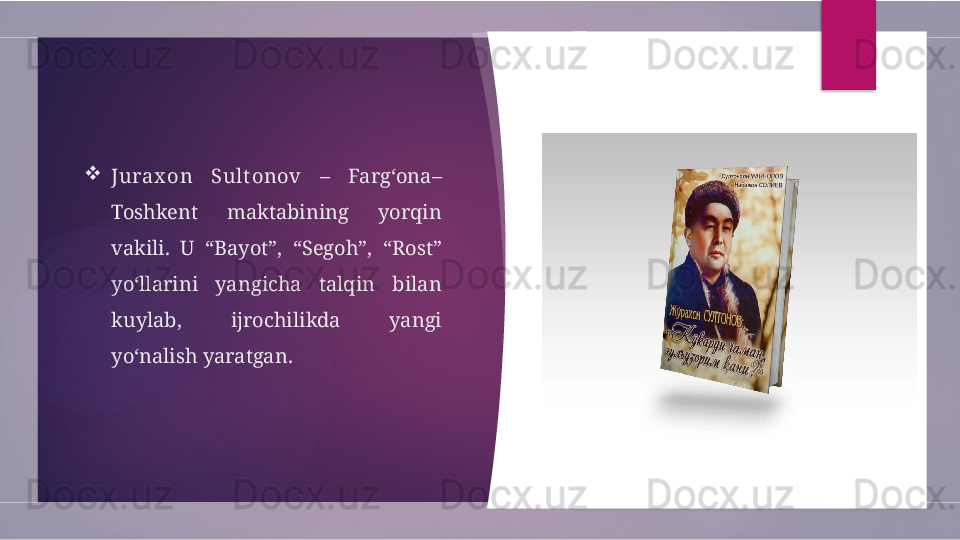 
Jurax on  Sult onov   –  Farg‘ona–
Toshkent  maktabining  yorqin 
vakili.  U  “Bayot”,  “Segoh”,  “Rost” 
yo‘llarini  yangicha  talqin  bilan 
kuylab,  ijrochilikda  yangi 
yo‘nalish yaratgan.         