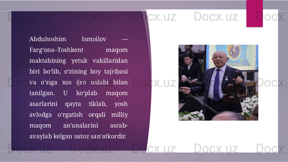 Abduhoshim  Ismoilov  — 
Farg‘ona–Toshkent  maqom 
maktabining  yetuk  vakillaridan 
biri  bo‘lib,  o‘zining  boy  tajribasi 
va  o‘ziga  xos  ijro  uslubi  bilan 
tanilgan.  U  ko‘plab  maqom 
asarlarini  qayta  tiklab,  yosh 
avlodga  o‘rgatish  orqali  milliy 
maqom  an’analarini  asrab-
avaylab kelgan ustoz san’atkordir.         