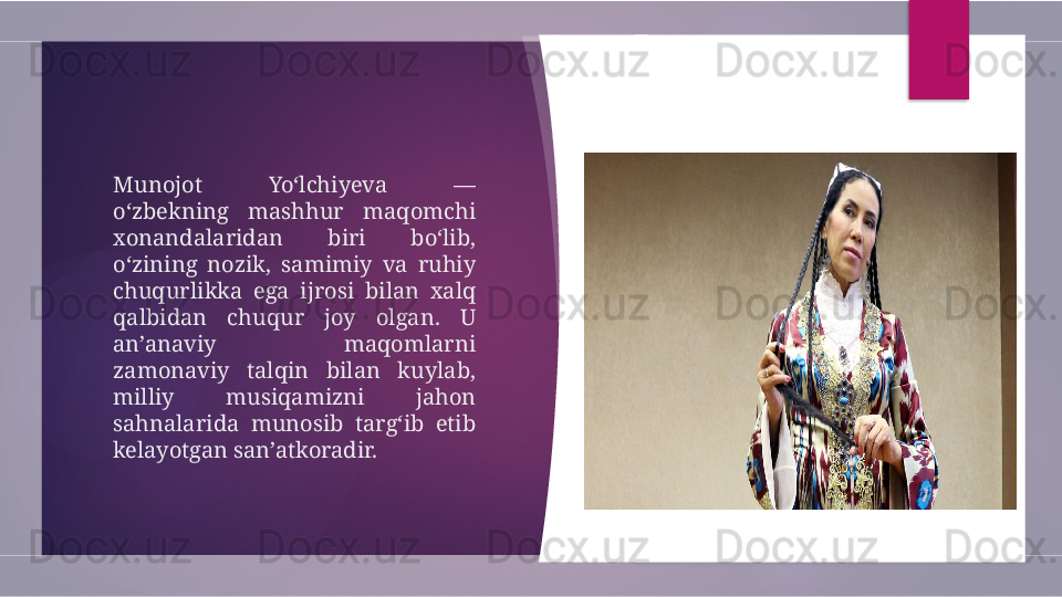 Munojot  Yo‘lchiyeva  — 
o‘zbekning  mashhur  maqomchi 
xonandalaridan  biri  bo‘lib, 
o‘zining  nozik,  samimiy  va  ruhiy 
chuqurlikka  ega  ijrosi  bilan  xalq 
qalbidan  chuqur  joy  olgan.  U 
an’anaviy  maqomlarni 
zamonaviy  talqin  bilan  kuylab, 
milliy  musiqamizni  jahon 
sahnalarida  munosib  targ‘ib  etib 
kelayotgan san’atkoradir.         