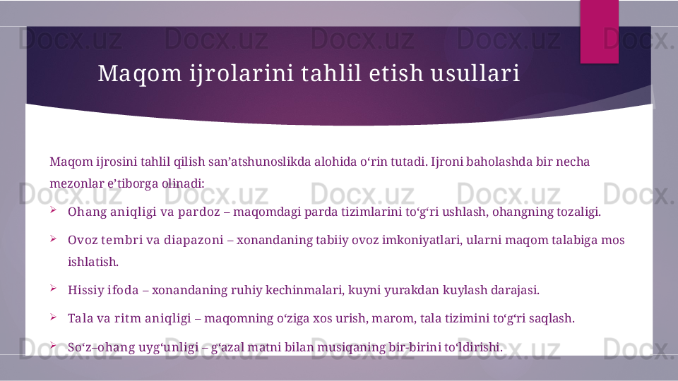 Maqom ijr o lar ini  tahlil etish usullar i
Maqom ijrosini tahlil qilish san’atshunoslikda alohida o‘rin tutadi. Ijroni baholashda bir necha 
mezonlar e’tiborga olinadi:

Ohang aniqligi va pardoz  – maqomdagi parda tizimlarini to‘g‘ri ushlash, ohangning tozaligi.

Ovoz t embri va diapazoni  – xonandaning tabiiy ovoz imkoniyatlari, ularni maqom talabiga mos 
ishlatish.

Hissiy ifoda  – xonandaning ruhiy kechinmalari, kuyni yurakdan kuylash darajasi.

Tala va rit m aniqligi  – maqomning o‘ziga xos urish, marom, tala tizimini to‘g‘ri saqlash.

So‘z–ohang uyg‘unligi  – g‘azal matni bilan musiqaning bir-birini to‘ldirishi.        