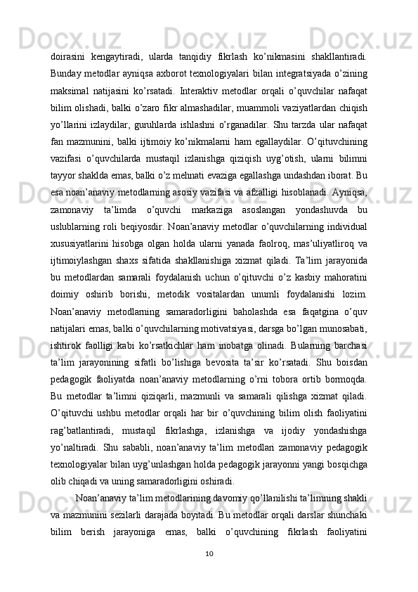 doirasini   kengaytiradi,   ularda   tanqidiy   fikrlash   ko’nikmasini   shakllantiradi.
Bunday metodlar  ayniqsa  axborot  texnologiyalari  bilan integratsiyada  o’zining
maksimal   natijasini   ko’rsatadi.   Interaktiv   metodlar   orqali   o’quvchilar   nafaqat
bilim  olishadi, balki o’zaro fikr  almashadilar, muammoli vaziyatlardan chiqish
yo’llarini   izlaydilar,   guruhlarda   ishlashni   o’rganadilar.   Shu   tarzda   ular   nafaqat
fan   mazmunini,   balki   ijtimoiy   ko’nikmalarni   ham   egallaydilar.   O’qituvchining
vazifasi   o’quvchilarda   mustaqil   izlanishga   qiziqish   uyg’otish,   ularni   bilimni
tayyor shaklda emas, balki o’z mehnati evaziga egallashga undashdan iborat. Bu
esa noan’anaviy metodlarning asosiy vazifasi va afzalligi hisoblanadi. Ayniqsa,
zamonaviy   ta’limda   o’quvchi   markaziga   asoslangan   yondashuvda   bu
uslublarning   roli   beqiyosdir.   Noan’anaviy   metodlar   o’quvchilarning   individual
xususiyatlarini   hisobga   olgan   holda   ularni   yanada   faolroq,   mas’uliyatliroq   va
ijtimoiylashgan   shaxs   sifatida   shakllanishiga   xizmat   qiladi.   Ta’lim   jarayonida
bu   metodlardan   samarali   foydalanish   uchun   o’qituvchi   o’z   kasbiy   mahoratini
doimiy   oshirib   borishi,   metodik   vositalardan   unumli   foydalanishi   lozim.
Noan’anaviy   metodlarning   samaradorligini   baholashda   esa   faqatgina   o’quv
natijalari emas, balki o’quvchilarning motivatsiyasi, darsga bo’lgan munosabati,
ishtirok   faolligi   kabi   ko’rsatkichlar   ham   inobatga   olinadi.   Bularning   barchasi
ta’lim   jarayonining   sifatli   bo’lishiga   bevosita   ta’sir   ko’rsatadi.   Shu   boisdan
pedagogik   faoliyatda   noan’anaviy   metodlarning   o’rni   tobora   ortib   bormoqda.
Bu   metodlar   ta’limni   qiziqarli,   mazmunli   va   samarali   qilishga   xizmat   qiladi.
O’qituvchi   ushbu   metodlar   orqali   har   bir   o’quvchining   bilim   olish   faoliyatini
rag’batlantiradi,   mustaqil   fikrlashga,   izlanishga   va   ijodiy   yondashishga
yo’naltiradi.   Shu   sababli,   noan’anaviy   ta’lim   metodlari   zamonaviy   pedagogik
texnologiyalar bilan uyg’unlashgan holda pedagogik jarayonni yangi bosqichga
olib chiqadi va uning samaradorligini oshiradi.
Noan’anaviy ta’lim metodlarining davomiy qo’llanilishi ta’limning shakli
va mazmunini sezilarli darajada boyitadi. Bu metodlar orqali darslar shunchaki
bilim   berish   jarayoniga   emas,   balki   o’quvchining   fikrlash   faoliyatini
10