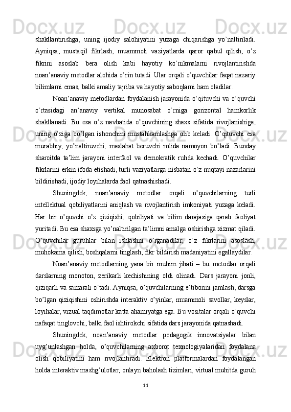 shakllantirishga,   uning   ijodiy   salohiyatini   yuzaga   chiqarishga   yo’naltiriladi.
Ayniqsa,   mustaqil   fikrlash,   muammoli   vaziyatlarda   qaror   qabul   qilish,   o’z
fikrini   asoslab   bera   olish   kabi   hayotiy   ko’nikmalarni   rivojlantirishda
noan’anaviy metodlar alohida o’rin tutadi. Ular orqali o’quvchilar faqat nazariy
bilimlarni emas, balki amaliy tajriba va hayotiy saboqlarni ham oladilar.
Noan’anaviy metodlardan foydalanish jarayonida o’qituvchi va o’quvchi
o’rtasidagi   an’anaviy   vertikal   munosabat   o’rniga   gorizontal   hamkorlik
shakllanadi.   Bu   esa   o’z   navbatida   o’quvchining   shaxs   sifatida   rivojlanishiga,
uning   o’ziga   bo’lgan   ishonchini   mustahkamlashga   olib   keladi.   O’qituvchi   esa
murabbiy,   yo’naltiruvchi,   maslahat   beruvchi   rolida   namoyon   bo’ladi.   Bunday
sharoitda   ta’lim   jarayoni   interfaol   va   demokratik   ruhda   kechadi.   O’quvchilar
fikrlarini erkin ifoda etishadi, turli vaziyatlarga nisbatan o’z nuqtayi nazarlarini
bildirishadi, ijodiy loyihalarda faol qatnashishadi.
Shuningdek,   noan’anaviy   metodlar   orqali   o’quvchilarning   turli
intellektual   qobiliyatlarini   aniqlash   va   rivojlantirish   imkoniyati   yuzaga   keladi.
Har   bir   o’quvchi   o’z   qiziqishi,   qobiliyati   va   bilim   darajasiga   qarab   faoliyat
yuritadi. Bu esa shaxsga yo’naltirilgan ta’limni amalga oshirishga xizmat qiladi.
O’quvchilar   guruhlar   bilan   ishlashni   o’rganadilar,   o’z   fikrlarini   asoslash,
muhokama qilish, boshqalarni tinglash, fikr bildirish madaniyatini egallaydilar.
Noan’anaviy   metodlarning   yana   bir   muhim   jihati   –   bu   metodlar   orqali
darslarning   monoton,   zerikarli   kechishining   oldi   olinadi.   Dars   jarayoni   jonli,
qiziqarli va samarali o’tadi. Ayniqsa, o’quvchilarning e’tiborini jamlash, darsga
bo’lgan   qiziqishini   oshirishda   interaktiv   o’yinlar,   muammoli   savollar,   keyslar,
loyihalar, vizual taqdimotlar katta ahamiyatga ega. Bu vositalar orqali o’quvchi
nafaqat tinglovchi, balki faol ishtirokchi sifatida dars jarayonida qatnashadi.
Shuningdek,   noan’anaviy   metodlar   pedagogik   innovatsiyalar   bilan
uyg’unlashgan   holda,   o’quvchilarning   axborot   texnologiyalaridan   foydalana
olish   qobiliyatini   ham   rivojlantiradi.   Elektron   platformalardan   foydalangan
holda interaktiv mashg’ulotlar, onlayn baholash tizimlari, virtual muhitda guruh
11