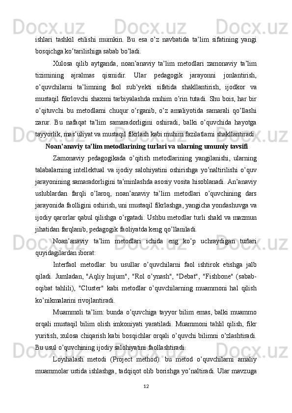 ishlari   tashkil   etilishi   mumkin.   Bu   esa   o’z   navbatida   ta’lim   sifatining   yangi
bosqichga ko’tarilishiga sabab bo’ladi.
Xulosa   qilib   aytganda,   noan’anaviy   ta’lim   metodlari   zamonaviy   ta’lim
tizimining   ajralmas   qismidir.   Ular   pedagogik   jarayonni   jonlantirish,
o’quvchilarni   ta’limning   faol   sub’yekti   sifatida   shakllantirish,   ijodkor   va
mustaqil fikrlovchi shaxsni  tarbiyalashda muhim o’rin tutadi. Shu bois, har bir
o’qituvchi   bu   metodlarni   chuqur   o’rganib,   o’z   amaliyotida   samarali   qo’llashi
zarur.   Bu   nafaqat   ta’lim   samaradorligini   oshiradi,   balki   o’quvchida   hayotga
tayyorlik, mas’uliyat va mustaqil fikrlash kabi muhim fazilatlarni shakllantiradi.
 Noan’anaviy ta’lim metodlarining turlari va ularning umumiy tavsifi
Zamonaviy   pedagogikada   o’qitish   metodlarining   yangilanishi,   ularning
talabalarning   intellektual   va   ijodiy   salohiyatini   oshirishga   yo’naltirilishi   o’quv
jarayonining samaradorligini ta’minlashda asosiy vosita hisoblanadi. An’anaviy
uslublardan   farqli   o’laroq,   noan’anaviy   ta’lim   metodlari   o’quvchining   dars
jarayonida faolligini oshirish, uni mustaqil fikrlashga, yangicha yondashuvga va
ijodiy qarorlar qabul qilishga o’rgatadi. Ushbu metodlar turli shakl va mazmun
jihatidan farqlanib, pedagogik faoliyatda keng qo’llaniladi.
Noan’anaviy   ta’lim   metodlari   ichida   eng   ko’p   uchraydigan   turlari
quyidagilardan iborat:
Interfaol   metodlar:   bu   usullar   o’quvchilarni   faol   ishtirok   etishga   jalb
qiladi.   Jumladan,   "Aqliy   hujum",   "Rol   o’ynash",   "Debat",   "Fishbone"   (sabab-
oqibat   tahlili),   "Cluster"   kabi   metodlar   o’quvchilarning   muammoni   hal   qilish
ko’nikmalarini rivojlantiradi.
Muammoli  ta’lim:  bunda   o’quvchiga  tayyor  bilim   emas,   balki   muammo
orqali   mustaqil   bilim   olish   imkoniyati   yaratiladi.   Muammoni   tahlil   qilish,   fikr
yuritish, xulosa chiqarish kabi  bosqichlar orqali  o’quvchi  bilimni o’zlashtiradi.
Bu usul o’quvchining ijodiy salohiyatini faollashtiradi.
Loyihalash   metodi   (Project   method):   bu   metod   o’quvchilarni   amaliy
muammolar ustida ishlashga, tadqiqot olib borishga yo’naltiradi. Ular mavzuga
12