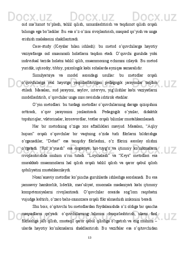 oid   ma’lumot   to’plash,   tahlil   qilish,   umumlashtirish   va   taqdimot   qilish   orqali
bilimga ega bo’ladilar. Bu esa o’z-o’zini rivojlantirish, maqsad qo’yish va unga
erishish malakasini shakllantiradi.
Case-study   (Keyslar   bilan   ishlash):   bu   metod   o’quvchilarga   hayotiy
vaziyatlarga   oid   muammoli   holatlarni   taqdim   etadi.   O’quvchi   guruhda   yoki
individual tarzda holatni tahlil qilib, muammoning echimini izlaydi. Bu metod
yuridik, iqtisodiy, tibbiy, psixologik kabi sohalarda ayniqsa samaralidir.
Simulyatsiya   va   model   asosidagi   usullar:   bu   metodlar   orqali
o’quvchilarga   real   hayotga   yaqinlashtirilgan   pedagogik   jarayonlar   taqdim
etiladi.   Masalan,   sud   jarayoni,   saylov,   intervyu,   yig’ilishlar   kabi   vaziyatlarni
modellashtirib, o’quvchilar unga mos ravishda ishtirok etadilar.
O’yin   metodlari:   bu   turdagi   metodlar   o’quvchilarning   darsga   qiziqishini
orttiradi,   o’quv   jarayonini   jonlantiradi.   Pedagogik   o’yinlar,   didaktik
topshiriqlar, viktorinalar, krossvordlar, testlar orqali bilimlar mustahkamlanadi.
Har   bir   metodning   o’ziga   xos   afzalliklari   mavjud.   Masalan,   “Aqliy
hujum”   orqali   o’quvchilar   bir   vaqtning   o’zida   turli   fikrlarni   bildirishga
o’rganadilar,   “Debat”   esa   tanqidiy   fikrlashni,   o’z   fikrini   asoslay   olishni
o’rgatadi.   “Rol   o’ynash”   esa   empatiya,   his-tuyg’u   va   ijtimoiy   ko’nikmalarni
rivojlantirishda   muhim   o’rin   tutadi.   “Loyihalash”   va   “Keys”   metodlari   esa
murakkab   muammolarni   hal   qilish   orqali   tahlil   qilish   va   qaror   qabul   qilish
qobiliyatini mustahkamlaydi.
Noan’anaviy metodlar ko’pincha guruhlarda ishlashga asoslanadi. Bu esa
jamoaviy   hamkorlik,   liderlik,   mas’uliyat,   muomala   madaniyati   kabi   ijtimoiy
kompetensiyalarni   rivojlantiradi.   O’quvchilar   orasida   sog’lom   raqobatni
vujudga keltirib, o’zaro bahs-munozara orqali fikr almashish imkonini beradi.
Shu bois, o’qituvchi bu metodlardan foydalanishda o’z oldiga bir qancha
maqsadlarni   qo’yadi:   o’quvchilarning   bilimini   chuqurlashtirish,   ularni   faol
fikrlashga jalb qilish, mustaqil  qaror qabul qilishga o’rgatish va eng muhimi –
ularda   hayotiy   ko’nikmalarni   shakllantirish.   Bu   vazifalar   esa   o’qituvchidan
13