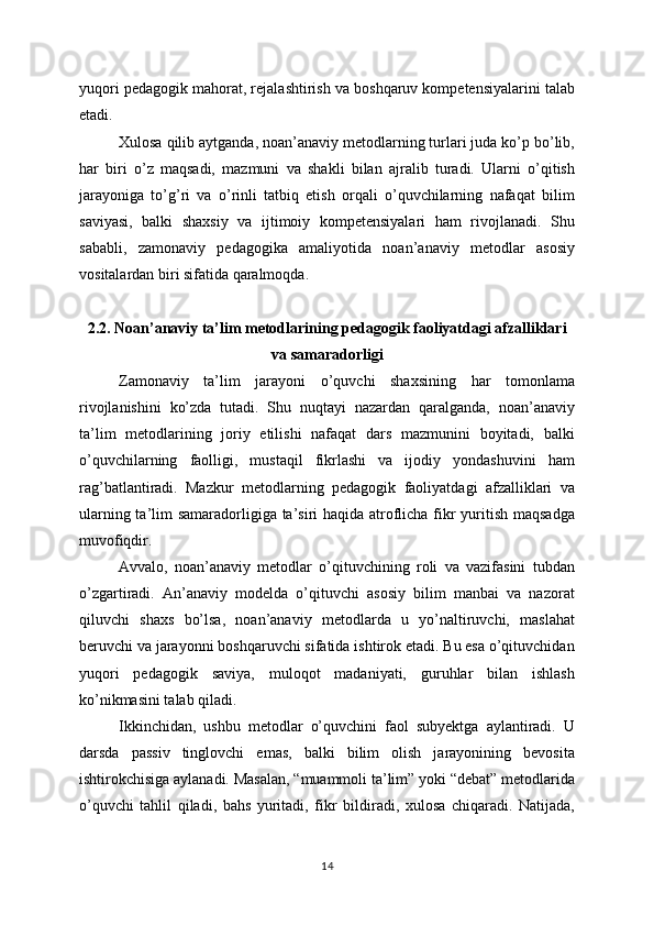 yuqori pedagogik mahorat, rejalashtirish va boshqaruv kompetensiyalarini talab
etadi.
Xulosa qilib aytganda, noan’anaviy metodlarning turlari juda ko’p bo’lib,
har   biri   o’z   maqsadi,   mazmuni   va   shakli   bilan   ajralib   turadi.   Ularni   o’qitish
jarayoniga   to’g’ri   va   o’rinli   tatbiq   etish   orqali   o’quvchilarning   nafaqat   bilim
saviyasi,   balki   shaxsiy   va   ijtimoiy   kompetensiyalari   ham   rivojlanadi.   Shu
sababli,   zamonaviy   pedagogika   amaliyotida   noan’anaviy   metodlar   asosiy
vositalardan biri sifatida qaralmoqda.
2.2. Noan’anaviy ta’lim metodlarining pedagogik faoliyatdagi afzalliklari
va samaradorligi
Zamonaviy   ta’lim   jarayoni   o’quvchi   shaxsining   har   tomonlama
rivojlanishini   ko’zda   tutadi.   Shu   nuqtayi   nazardan   qaralganda,   noan’anaviy
ta’lim   metodlarining   joriy   etilishi   nafaqat   dars   mazmunini   boyitadi,   balki
o’quvchilarning   faolligi,   mustaqil   fikrlashi   va   ijodiy   yondashuvini   ham
rag’batlantiradi.   Mazkur   metodlarning   pedagogik   faoliyatdagi   afzalliklari   va
ularning ta’lim samaradorligiga ta’siri  haqida atroflicha fikr  yuritish maqsadga
muvofiqdir.
Avvalo,   noan’anaviy   metodlar   o’qituvchining   roli   va   vazifasini   tubdan
o’zgartiradi.   An’anaviy   modelda   o’qituvchi   asosiy   bilim   manbai   va   nazorat
qiluvchi   shaxs   bo’lsa,   noan’anaviy   metodlarda   u   yo’naltiruvchi,   maslahat
beruvchi va jarayonni boshqaruvchi sifatida ishtirok etadi. Bu esa o’qituvchidan
yuqori   pedagogik   saviya,   muloqot   madaniyati,   guruhlar   bilan   ishlash
ko’nikmasini talab qiladi.
Ikkinchidan,   ushbu   metodlar   o’quvchini   faol   subyektga   aylantiradi.   U
darsda   passiv   tinglovchi   emas,   balki   bilim   olish   jarayonining   bevosita
ishtirokchisiga aylanadi. Masalan, “muammoli ta’lim” yoki “debat” metodlarida
o’quvchi   tahlil   qiladi,   bahs   yuritadi,   fikr   bildiradi,   xulosa   chiqaradi.   Natijada,
14