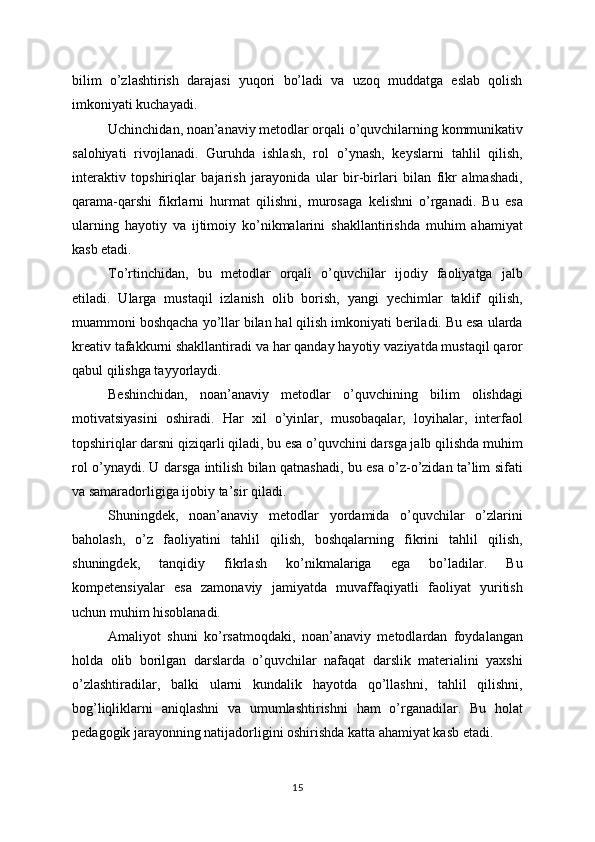 bilim   o’zlashtirish   darajasi   yuqori   bo’ladi   va   uzoq   muddatga   eslab   qolish
imkoniyati kuchayadi.
Uchinchidan, noan’anaviy metodlar orqali o’quvchilarning kommunikativ
salohiyati   rivojlanadi.   Guruhda   ishlash,   rol   o’ynash,   keyslarni   tahlil   qilish,
interaktiv   topshiriqlar   bajarish   jarayonida   ular   bir-birlari   bilan   fikr   almashadi,
qarama-qarshi   fikrlarni   hurmat   qilishni,   murosaga   kelishni   o’rganadi.   Bu   esa
ularning   hayotiy   va   ijtimoiy   ko’nikmalarini   shakllantirishda   muhim   ahamiyat
kasb etadi.
To’rtinchidan,   bu   metodlar   orqali   o’quvchilar   ijodiy   faoliyatga   jalb
etiladi.   Ularga   mustaqil   izlanish   olib   borish,   yangi   yechimlar   taklif   qilish,
muammoni boshqacha yo’llar bilan hal qilish imkoniyati beriladi. Bu esa ularda
kreativ tafakkurni shakllantiradi va har qanday hayotiy vaziyatda mustaqil qaror
qabul qilishga tayyorlaydi.
Beshinchidan,   noan’anaviy   metodlar   o’quvchining   bilim   olishdagi
motivatsiyasini   oshiradi.   Har   xil   o’yinlar,   musobaqalar,   loyihalar,   interfaol
topshiriqlar darsni qiziqarli qiladi, bu esa o’quvchini darsga jalb qilishda muhim
rol o’ynaydi. U darsga intilish bilan qatnashadi, bu esa o’z-o’zidan ta’lim sifati
va samaradorligiga ijobiy ta’sir qiladi.
Shuningdek,   noan’anaviy   metodlar   yordamida   o’quvchilar   o’zlarini
baholash,   o’z   faoliyatini   tahlil   qilish,   boshqalarning   fikrini   tahlil   qilish,
shuningdek,   tanqidiy   fikrlash   ko’nikmalariga   ega   bo’ladilar.   Bu
kompetensiyalar   esa   zamonaviy   jamiyatda   muvaffaqiyatli   faoliyat   yuritish
uchun muhim hisoblanadi.
Amaliyot   shuni   ko’rsatmoqdaki,   noan’anaviy   metodlardan   foydalangan
holda   olib   borilgan   darslarda   o’quvchilar   nafaqat   darslik   materialini   yaxshi
o’zlashtiradilar,   balki   ularni   kundalik   hayotda   qo’llashni,   tahlil   qilishni,
bog’liqliklarni   aniqlashni   va   umumlashtirishni   ham   o’rganadilar.   Bu   holat
pedagogik jarayonning natijadorligini oshirishda katta ahamiyat kasb etadi.
15
