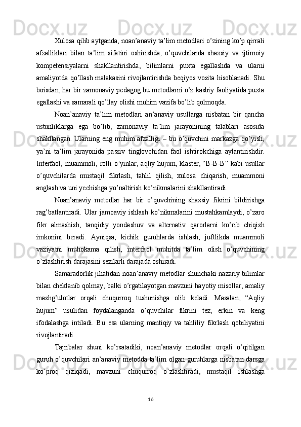 Xulosa qilib aytganda, noan’anaviy ta’lim metodlari o’zining ko’p qirrali
afzalliklari   bilan   ta’lim   sifatini   oshirishda,   o’quvchilarda   shaxsiy   va   ijtimoiy
kompetensiyalarni   shakllantirishda,   bilimlarni   puxta   egallashda   va   ularni
amaliyotda qo’llash malakasini rivojlantirishda beqiyos vosita hisoblanadi. Shu
boisdan, har bir zamonaviy pedagog bu metodlarni o’z kasbiy faoliyatida puxta
egallashi va samarali qo’llay olishi muhim vazifa bo’lib qolmoqda.
Noan’anaviy   ta’lim   metodlari   an’anaviy   usullarga   nisbatan   bir   qancha
ustunliklarga   ega   bo’lib,   zamonaviy   ta’lim   jarayonining   talablari   asosida
shakllangan. Ularning eng muhim afzalligi – bu o’quvchini  markazga qo’yish,
ya’ni   ta’lim   jarayonida   passiv   tinglovchidan   faol   ishtirokchiga   aylantirishdir.
Interfaol, muammoli, rolli  o’yinlar, aqliy hujum, klaster, “B-B-B”  kabi  usullar
o’quvchilarda   mustaqil   fikrlash,   tahlil   qilish,   xulosa   chiqarish,   muammoni
anglash va uni yechishga yo’naltirish ko’nikmalarini shakllantiradi.
Noan’anaviy   metodlar   har   bir   o’quvchining   shaxsiy   fikrini   bildirishga
rag’batlantiradi.   Ular   jamoaviy   ishlash   ko’nikmalarini   mustahkamlaydi,   o’zaro
fikr   almashish,   tanqidiy   yondashuv   va   alternativ   qarorlarni   ko’rib   chiqish
imkonini   beradi.   Ayniqsa,   kichik   guruhlarda   ishlash,   juftlikda   muammoli
vaziyatni   muhokama   qilish,   interfaol   muhitda   ta’lim   olish   o’quvchining
o’zlashtirish darajasini sezilarli darajada oshiradi.
Samaradorlik jihatidan noan’anaviy metodlar  shunchaki  nazariy bilimlar
bilan cheklanib qolmay, balki o’rgatilayotgan mavzuni hayotiy misollar, amaliy
mashg’ulotlar   orqali   chuqurroq   tushunishga   olib   keladi.   Masalan,   “Aqliy
hujum”   usulidan   foydalanganda   o’quvchilar   fikrini   tez,   erkin   va   keng
ifodalashga   intiladi.   Bu   esa   ularning   mantiqiy   va   tahliliy   fikrlash   qobiliyatini
rivojlantiradi.
Tajribalar   shuni   ko’rsatadiki,   noan’anaviy   metodlar   orqali   o’qitilgan
guruh o’quvchilari an’anaviy metodda ta’lim  olgan guruhlarga nisbatan darsga
ko’proq   qiziqadi,   mavzuni   chuqurroq   o’zlashtiradi,   mustaqil   ishlashga
16