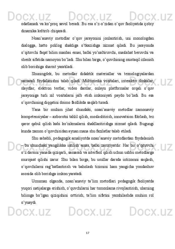 odatlanadi va ko’proq savol beradi. Bu esa o’z-o’zidan o’quv faoliyatida ijobiy
dinamika keltirib chiqaradi.
Noan’anaviy   metodlar   o’quv   jarayonini   jonlantirish,   uni   monologdan
dialogga,   hatto   polilog   shakliga   o’tkazishga   xizmat   qiladi.   Bu   jarayonda
o’qituvchi faqat bilim manbai emas, balki yo’naltiruvchi, maslahat beruvchi va
sherik sifatida namoyon bo’ladi. Shu bilan birga, o’quvchining mustaqil izlanish
olib borishiga sharoit yaratiladi.
Shuningdek,   bu   metodlar   didaktik   materiallar   va   texnologiyalardan
samarali   foydalanishni   talab   qiladi.   Multimedia   vositalari,   interaktiv   doskalar,
slaydlar,   elektron   testlar,   video   darslar,   onlayn   platformalar   orqali   o’quv
jarayoniga   turli   xil   vositalarni   jalb   etish   imkoniyati   paydo   bo’ladi.   Bu   esa
o’quvchining diqqatini doimo faollikda saqlab turadi.
Yana   bir   muhim   jihat   shundaki,   noan’anaviy   metodlar   zamonaviy
kompetensiyalar – axborotni tahlil qilish, moslashtirish, innovatsion fikrlash, tez
qaror   qabul   qilish   kabi   ko’nikmalarni   shakllantirishga   xizmat   qiladi.   Bugungi
kunda zamon o’quvchisidan aynan mana shu fazilatlar talab etiladi.
Shu sababli, pedagogik amaliyotda noan’anaviy metodlardan foydalanish
–   bu   shunchaki   yangilikka   intilish   emas,   balki   zaruriyatdir.   Har   bir   o’qituvchi
o’z darsini yanada qiziqarli, samarali va interfaol qilish uchun ushbu metodlarga
murojaat   qilishi   zarur.   Shu   bilan   birga,   bu   usullar   darsda   intizomni   saqlash,
o’quvchilarni   rag’batlantirish   va   baholash   tizimini   ham   yangicha   yondashuv
asosida olib borishga imkon yaratadi.
Umuman   olganda,   noan’anaviy   ta’lim   metodlari   pedagogik   faoliyatda
yuqori natijalarga erishish, o’quvchilarni har tomonlama rivojlantirish, ularning
bilimga   bo’lgan   qiziqishini   orttirish,   ta’lim   sifatini   yaxshilashda   muhim   rol
o’ynaydi.
17