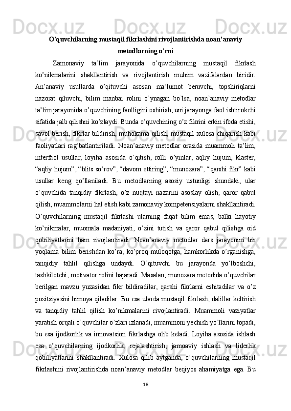O’quvchilarning mustaqil fikrlashini rivojlantirishda noan’anaviy
metodlarning o’rni
Zamonaviy   ta’lim   jarayonida   o’quvchilarning   mustaqil   fikrlash
ko’nikmalarini   shakllantirish   va   rivojlantirish   muhim   vazifalardan   biridir.
An’anaviy   usullarda   o’qituvchi   asosan   ma’lumot   beruvchi,   topshiriqlarni
nazorat   qiluvchi,   bilim   manbai   rolini   o’ynagan   bo’lsa,   noan’anaviy   metodlar
ta’lim jarayonida o’quvchining faolligini oshirish, uni jarayonga faol ishtirokchi
sifatida jalb qilishni ko’zlaydi. Bunda o’quvchining o’z fikrini erkin ifoda etishi,
savol berish, fikrlar bildirish, muhokama qilish, mustaqil xulosa chiqarish kabi
faoliyatlari   rag’batlantiriladi.   Noan’anaviy   metodlar   orasida   muammoli   ta’lim,
interfaol   usullar,   loyiha   asosida   o’qitish,   rolli   o’yinlar,   aqliy   hujum,   klaster,
“aqliy hujum”, “blits so’rov”, “davom ettiring”, “munozara”, “qarshi fikr” kabi
usullar   keng   qo’llaniladi.   Bu   metodlarning   asosiy   ustunligi   shundaki,   ular
o’quvchida   tanqidiy   fikrlash,   o’z   nuqtayi   nazarini   asoslay   olish,   qaror   qabul
qilish, muammolarni hal etish kabi zamonaviy kompetensiyalarni shakllantiradi.
O’quvchilarning   mustaqil   fikrlashi   ularning   faqat   bilim   emas,   balki   hayotiy
ko’nikmalar,   muomala   madaniyati,   o’zini   tutish   va   qaror   qabul   qilishga   oid
qobiliyatlarini   ham   rivojlantiradi.   Noan’anaviy   metodlar   dars   jarayonini   bir
yoqlama   bilim   berishdan   ko’ra,   ko’proq   muloqotga,   hamkorlikda   o’rganishga,
tanqidiy   tahlil   qilishga   undaydi.   O’qituvchi   bu   jarayonda   yo’lboshchi,
tashkilotchi, motivator rolini bajaradi. Masalan, munozara metodida o’quvchilar
berilgan   mavzu   yuzasidan   fikr   bildiradilar,   qarshi   fikrlarni   eshitadilar   va   o’z
pozitsiyasini himoya qiladilar. Bu esa ularda mustaqil fikrlash, dalillar keltirish
va   tanqidiy   tahlil   qilish   ko’nikmalarini   rivojlantiradi.   Muammoli   vaziyatlar
yaratish orqali o’quvchilar o’zlari izlanadi, muammoni yechish yo’llarini topadi,
bu  esa   ijodkorlik  va  innovatsion  fikrlashga  olib  keladi.  Loyiha  asosida  ishlash
esa   o’quvchilarning   ijodkorlik,   rejalashtirish,   jamoaviy   ishlash   va   liderlik
qobiliyatlarini   shakllantiradi.   Xulosa   qilib   aytganda,   o’quvchilarning   mustaqil
fikrlashini   rivojlantirishda   noan’anaviy   metodlar   beqiyos   ahamiyatga   ega.   Bu
18
