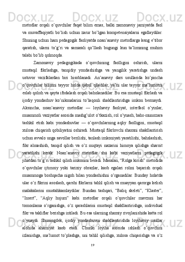 metodlar   orqali   o’quvchilar   faqat   bilim   emas,   balki   zamonaviy   jamiyatda   faol
va   muvaffaqiyatli   bo’lish   uchun   zarur   bo’lgan   kompetensiyalarni   egallaydilar.
Shuning uchun ham pedagogik faoliyatda noan’anaviy metodlarga keng e’tibor
qaratish,   ularni   to’g’ri   va   samarali   qo’llash   bugungi   kun   ta’limining   muhim
talabi bo’lib qolmoqda.
Zamonaviy   pedagogikada   o’quvchining   faolligini   oshirish,   ularni
mustaqil   fikrlashga,   tanqidiy   yondashishga   va   yangilik   yaratishga   undash
ustuvor   vazifalardan   biri   hisoblanadi.   An’anaviy   dars   usullarida   ko’pincha
o’quvchilar   bilimni   tayyor   holda   qabul   qiladilar,   ya’ni   ular   tayyor   ma’lumotni
eslab qolish va qayta ifodalash orqali baholanadilar. Bu esa mustaqil fikrlash va
ijodiy   yondashuv   ko’nikmalarini   to’laqonli   shakllantirishga   imkon   bermaydi.
Aksincha,   noan’anaviy   metodlar   —   loyihaviy   faoliyat,   interfaol   o’yinlar,
muammoli vaziyatlar asosida mashg’ulot o’tkazish, rol o’ynash, bahs-munozara
tashkil   etish   kabi   yondashuvlar   —   o’quvchilarning   aqliy   faolligini,   mustaqil
xulosa chiqarish qobiliyatini oshiradi. Mustaqil fikrlovchi shaxsni shakllantirish
uchun avvalo unga savollar berilishi, tanlash imkoniyati yaratilishi, bahslashish,
fikr   almashish,   tanqid   qilish   va   o’z   nuqtayi   nazarini   himoya   qilishga   sharoit
yaratilishi   kerak.   Noan’anaviy   metodlar   shu   kabi   vaziyatlarni   pedagogik
jihatdan to’g’ri tashkil qilish imkonini beradi. Masalan, “Rolga kirish” metodida
o’quvchilar   ijtimoiy   yoki   tarixiy   obrazlar,   kasb   egalari   rolini   bajarish   orqali
muammoga  boshqacha   nigoh  bilan   yondashishni   o’rganadilar.   Bunday   holatda
ular o’z fikrini asoslash, qarshi fikrlarni tahlil qilish va muayyan qarorga kelish
malakalarini   mustahkamlaydilar.   Bundan   tashqari,   “Baliq   skeleti”,   “Klaster”,
“Insert”,   “Aqliy   hujum”   kabi   metodlar   orqali   o’quvchilar   mavzuni   har
tomonlama   o’rganishga,   o’z   qarashlarini   mustaqil   shakllantirishga,   individual
fikr va takliflar berishga intiladi. Bu esa ularning shaxsiy rivojlanishida katta rol
o’ynaydi.   Shuningdek,   ijodiy   yondashuvni   shakllantirishda   loyihaviy   usullar
alohida   ahamiyat   kasb   etadi.   Chunki   loyiha   asosida   ishlash   o’quvchini
izlanishga,   ma’lumot   to’plashga,   uni   tahlil   qilishga,   xulosa   chiqarishga   va   o’z
19