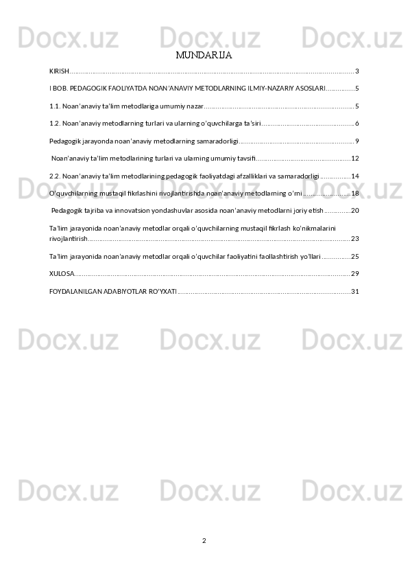 MUNDARIJA 
KIRISH .................................................................................................................................................... 3
I BOB. PEDAGOGIK FAOLIYATDA NOAN’ANAVIY METODLARNING ILMIY-NAZARIY ASOSLARI ............... 5
1.1. Noan’anaviy ta’lim metodlariga umumiy nazar .............................................................................. 5
1.2. Noan’anaviy metodlarning turlari va ularning o’quvchilarga ta’siri ................................................ 6
Pedagogik jarayonda noan’anaviy metodlarning samaradorligi ............................................................ 9
 Noan’anaviy ta’lim metodlarining turlari va ularning umumiy tavsifi ................................................. 12
2.2. Noan’anaviy ta’lim metodlarining pedagogik faoliyatdagi afzalliklari va samaradorligi ................ 14
O’quvchilarning mustaqil fikrlashini rivojlantirishda noan’anaviy metodlarning o’rni ......................... 18
 Pedagogik tajriba va innovatsion yondashuvlar asosida noan’anaviy metodlarni joriy etish .............. 20
Ta’lim jarayonida noan’anaviy metodlar orqali o’quvchilarning mustaqil fikrlash ko’nikmalarini 
rivojlantirish ......................................................................................................................................... 23
Ta’lim jarayonida noan’anaviy metodlar orqali o’quvchilar faoliyatini faollashtirish yo’llari ............... 25
XULOSA ................................................................................................................................................ 29
FOYDALANILGAN ADABIYOTLAR ROʻYXATI .......................................................................................... 31
2 