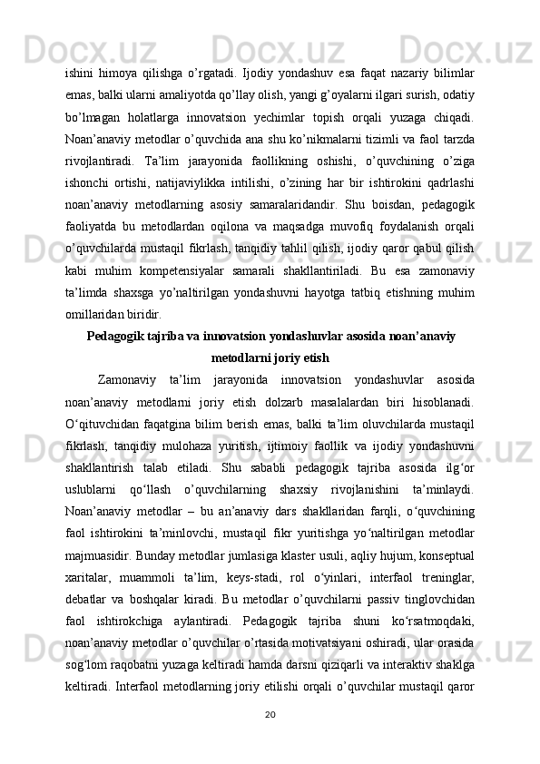 ishini   himoya   qilishga   o’rgatadi.   Ijodiy   yondashuv   esa   faqat   nazariy   bilimlar
emas, balki ularni amaliyotda qo’llay olish, yangi g’oyalarni ilgari surish, odatiy
bo’lmagan   holatlarga   innovatsion   yechimlar   topish   orqali   yuzaga   chiqadi.
Noan’anaviy metodlar o’quvchida ana shu ko’nikmalarni tizimli va faol tarzda
rivojlantiradi.   Ta’lim   jarayonida   faollikning   oshishi,   o’quvchining   o’ziga
ishonchi   ortishi,   natijaviylikka   intilishi,   o’zining   har   bir   ishtirokini   qadrlashi
noan’anaviy   metodlarning   asosiy   samaralaridandir.   Shu   boisdan,   pedagogik
faoliyatda   bu   metodlardan   oqilona   va   maqsadga   muvofiq   foydalanish   orqali
o’quvchilarda  mustaqil   fikrlash,  tanqidiy  tahlil  qilish,  ijodiy  qaror  qabul  qilish
kabi   muhim   kompetensiyalar   samarali   shakllantiriladi.   Bu   esa   zamonaviy
ta’limda   shaxsga   yo’naltirilgan   yondashuvni   hayotga   tatbiq   etishning   muhim
omillaridan biridir.
 Pedagogik tajriba va innovatsion yondashuvlar asosida noan’anaviy
metodlarni joriy etish
Zamonaviy   ta’lim   jarayonida   innovatsion   yondashuvlar   asosida
noan’anaviy   metodlarni   joriy   etish   dolzarb   masalalardan   biri   hisoblanadi.
O qituvchidan   faqatgina   bilim   berish   emas,   balki   ta’lim   oluvchilarda   mustaqilʻ
fikrlash,   tanqidiy   mulohaza   yuritish,   ijtimoiy   faollik   va   ijodiy   yondashuvni
shakllantirish   talab   etiladi.   Shu   sababli   pedagogik   tajriba   asosida   ilg or	
ʻ
uslublarni   qo llash   o’quvchilarning   shaxsiy   rivojlanishini   ta’minlaydi.	
ʻ
Noan’anaviy   metodlar   –   bu   an’anaviy   dars   shakllaridan   farqli,   o quvchining	
ʻ
faol   ishtirokini   ta’minlovchi,   mustaqil   fikr   yuritishga   yo naltirilgan   metodlar	
ʻ
majmuasidir. Bunday metodlar jumlasiga klaster usuli, aqliy hujum, konseptual
xaritalar,   muammoli   ta’lim,   keys-stadi,   rol   o yinlari,   interfaol   treninglar,	
ʻ
debatlar   va   boshqalar   kiradi.   Bu   metodlar   o’quvchilarni   passiv   tinglovchidan
faol   ishtirokchiga   aylantiradi.   Pedagogik   tajriba   shuni   ko rsatmoqdaki,	
ʻ
noan’anaviy metodlar o’quvchilar o’rtasida motivatsiyani oshiradi, ular orasida
sog lom raqobatni yuzaga keltiradi hamda darsni qiziqarli va interaktiv shaklga	
ʻ
keltiradi. Interfaol metodlarning joriy etilishi  orqali o’quvchilar  mustaqil  qaror
20
