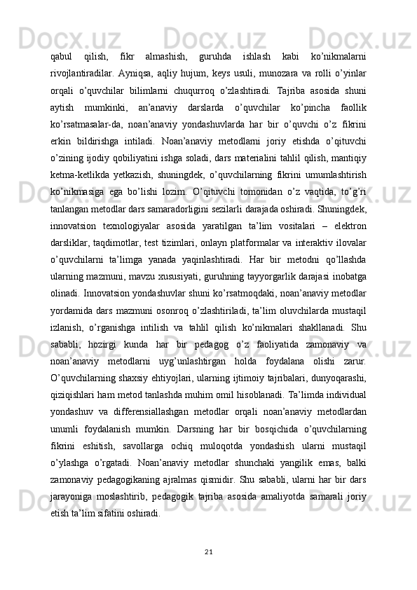 qabul   qilish,   fikr   almashish,   guruhda   ishlash   kabi   ko’nikmalarni
rivojlantiradilar.   Ayniqsa,   aqliy   hujum,   keys   usuli,   munozara   va   rolli   o’yinlar
orqali   o’quvchilar   bilimlarni   chuqurroq   o’zlashtiradi.   Tajriba   asosida   shuni
aytish   mumkinki,   an’anaviy   darslarda   o’quvchilar   ko’pincha   faollik
ko’rsatmasalar-da,   noan’anaviy   yondashuvlarda   har   bir   o’quvchi   o’z   fikrini
erkin   bildirishga   intiladi.   Noan’anaviy   metodlarni   joriy   etishda   o’qituvchi
o’zining ijodiy qobiliyatini ishga soladi, dars materialini tahlil  qilish, mantiqiy
ketma-ketlikda   yetkazish,   shuningdek,   o’quvchilarning   fikrini   umumlashtirish
ko’nikmasiga   ega   bo’lishi   lozim.   O’qituvchi   tomonidan   o’z   vaqtida,   to’g’ri
tanlangan metodlar dars samaradorligini sezilarli darajada oshiradi. Shuningdek,
innovatsion   texnologiyalar   asosida   yaratilgan   ta’lim   vositalari   –   elektron
darsliklar, taqdimotlar, test  tizimlari,  onlayn  platformalar   va  interaktiv  ilovalar
o’quvchilarni   ta’limga   yanada   yaqinlashtiradi.   Har   bir   metodni   qo’llashda
ularning mazmuni, mavzu xususiyati, guruhning tayyorgarlik darajasi  inobatga
olinadi. Innovatsion yondashuvlar shuni ko’rsatmoqdaki, noan’anaviy metodlar
yordamida   dars   mazmuni   osonroq   o’zlashtiriladi,   ta’lim   oluvchilarda   mustaqil
izlanish,   o’rganishga   intilish   va   tahlil   qilish   ko’nikmalari   shakllanadi.   Shu
sababli,   hozirgi   kunda   har   bir   pedagog   o’z   faoliyatida   zamonaviy   va
noan’anaviy   metodlarni   uyg’unlashtirgan   holda   foydalana   olishi   zarur.
O’quvchilarning shaxsiy ehtiyojlari, ularning ijtimoiy tajribalari, dunyoqarashi,
qiziqishlari ham metod tanlashda muhim omil hisoblanadi. Ta’limda individual
yondashuv   va   differensiallashgan   metodlar   orqali   noan’anaviy   metodlardan
unumli   foydalanish   mumkin.   Darsning   har   bir   bosqichida   o’quvchilarning
fikrini   eshitish,   savollarga   ochiq   muloqotda   yondashish   ularni   mustaqil
o’ylashga   o’rgatadi.   Noan’anaviy   metodlar   shunchaki   yangilik   emas,   balki
zamonaviy   pedagogikaning   ajralmas   qismidir.   Shu   sababli,   ularni   har   bir   dars
jarayoniga   moslashtirib,   pedagogik   tajriba   asosida   amaliyotda   samarali   joriy
etish ta’lim sifatini oshiradi.
21