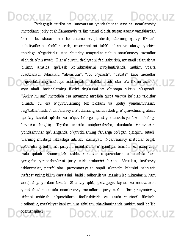 Pedagogik   tajriba   va   innovatsion   yondashuvlar   asosida   noan’anaviy
metodlarni joriy etish Zamonaviy ta’lim tizimi oldida turgan asosiy vazifalardan
biri   –   bu   shaxsni   har   tomonlama   rivojlantirish,   ularning   ijodiy   fikrlash
qobiliyatlarini   shakllantirish,   muammolarni   tahlil   qilish   va   ularga   yechim
topishga   o’rgatishdir.   Ana   shunday   maqsadlar   uchun   noan’anaviy   metodlar
alohida o’rin tutadi. Ular o’quvchi faoliyatini faollashtirish, mustaqil izlanish va
bilimni   amalda   qo’llash   ko’nikmalarini   rivojlantirishda   muhim   vosita
hisoblanadi.   Masalan,   “akvarium”,   “rol   o’ynash”,   “debate”   kabi   metodlar
o’quvchilarning   muloqot   madaniyatini   shakllantiradi,   ular   o’z   fikrini   asoslab
ayta   oladi,   boshqalarning   fikrini   tinglashni   va   e’tiborga   olishni   o’rganadi.
“Aqliy   hujum”   metodida   esa   muammo   atrofida   qisqa   vaqtda   ko’plab   takliflar
olinadi,   bu   esa   o’quvchilarning   tez   fikrlash   va   ijodiy   yondashuvlarini
rag’batlantiradi. Noan’anaviy metodlarning samaradorligi o’qituvchining ularni
qanday   tashkil   qilishi   va   o’quvchilarga   qanday   motivatsiya   bera   olishiga
bevosita   bog’liq.   Tajriba   asosida   aniqlanishicha,   darslarda   innovatsion
yondashuvlar   qo’llanganda   o’quvchilarning   fanlarga   bo’lgan   qiziqishi   ortadi,
ularning   mustaqil   ishlashga   intilishi   kuchayadi.   Noan’anaviy   metodlar   orqali
axborotni qabul qilish jarayoni osonlashadi, o’rganilgan bilimlar esa uzoq vaqt
esda   qoladi.   Shuningdek,   ushbu   metodlar   o’quvchilarni   baholashda   ham
yangicha   yondashuvlarni   joriy   etish   imkonini   beradi.   Masalan,   loyihaviy
ishlanmalar,   portfoliolar,   prezentatsiyalar   orqali   o’quvchi   bilimini   baholash
nafaqat uning bilim  darajasini, balki ijodkorlik va izlanish ko’nikmalarini ham
aniqlashga   yordam   beradi.   Shunday   qilib,   pedagogik   tajriba   va   innovatsion
yondashuvlar   asosida   noan’anaviy   metodlarni   joriy   etish   ta’lim   jarayonining
sifatini   oshirish,   o’quvchilarni   faollashtirish   va   ularda   mustaqil   fikrlash,
ijodkorlik, mas’uliyat kabi muhim sifatlarni shakllantirishda muhim omil bo’lib
xizmat qiladi.
22