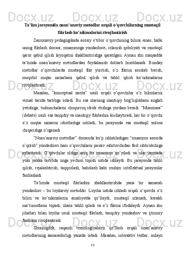 Ta’lim jarayonida noan’anaviy metodlar orqali o’quvchilarning mustaqil
fikrlash ko’nikmalarini rivojlantirish
Zamonaviy pedagogikada asosiy e’tibor o’quvchining bilimi emas, balki
uning   fikrlash   doirasi,   muammoga   yondashuvi,   izlanish   qobiliyati   va   mustaqil
qaror   qabul   qilish   layoqatini   shakllantirishga   qaratilgan.   Aynan   shu   maqsadda
ta’limda   noan’anaviy   metodlardan   foydalanish   dolzarb   hisoblanadi.   Bunday
metodlar   o’quvchilarda   mustaqil   fikr   yuritish,   o’z   fikrini   asoslab   berish,
muqobil   nuqtai   nazarlarni   qabul   qilish   va   tahlil   qilish   ko’nikmalarini
rivojlantiradi.
Masalan,   “konseptual   xarita”   usuli   orqali   o’quvchilar   o’z   bilimlarini
vizual   tarzda   tartibga   soladi.   Bu   esa   ularning   mantiqiy   bog’liqliklarni   anglab
yetishiga, tushunchalarni  chuqurroq idrok etishiga yordam beradi. “Munozara”
(debate) usuli esa tanqidiy va mantiqiy fikrlashni kuchaytiradi, har bir o’quvchi
o’z   nuqtai   nazarini   isbotlashga   intiladi,   bu   jarayonda   esa   mustaqil   xulosa
chiqarishga o’rganadi.
“Noan’anaviy metodlar” doirasida ko’p ishlatiladigan “muammo asosida
o’qitish” yondashuvi ham o’quvchilarni passiv eshituvchidan faol ishtirokchiga
aylantiradi.   O’quvchilar   oldiga   aniq   bir   muammo   qo’yiladi   va   ular   jamoada
yoki   yakka   tartibda   unga   yechim   topish   ustida   ishlaydi.   Bu   jarayonda   tahlil
qilish,   rejalashtirish,   taqqoslash,   baholash   kabi   muhim   intellektual   jarayonlar
faollashadi.
Ta’limda   mustaqil   fikrlashni   shakllantirishda   yana   bir   samarali
yondashuv  –  bu  loyihaviy  metoddir.  Loyiha  ustida   ishlash   orqali   o’quvchi  o’z
bilim   va   ko’nikmalarini   amaliyotda   qo’llaydi,   mustaqil   izlanadi,   kerakli
ma’lumotlarni   topadi,   ularni   tahlil   qiladi   va   o’z   fikrini   ifodalaydi.   Aynan   shu
jihatlari   bilan   loyiha   usuli   mustaqil   fikrlash,   tanqidiy   yondashuv   va   ijtimoiy
faollikni rivojlantiradi.
Shuningdek,   raqamli   texnologiyalarni   qo’llash   orqali   noan’anaviy
metodlarning   samaradorligi   yanada   ortadi.   Masalan,   interaktiv   testlar,   onlayn
23 
