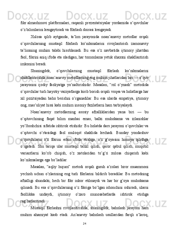 fikr   almashinuvi   platformalari,   raqamli   prezentatsiyalar   yordamida   o’quvchilar
o’z bilimlarini kengaytiradi va fikrlash doirasi kengayadi.
Xulosa   qilib   aytganda,   ta’lim   jarayonida   noan’anaviy   metodlar   orqali
o’quvchilarning   mustaqil   fikrlash   ko’nikmalarini   rivojlantirish   zamonaviy
ta’limning   muhim   talabi   hisoblanadi.   Bu   esa   o’z   navbatida   ijtimoiy   jihatdan
faol, fikrini aniq ifoda eta oladigan, har tomonlama yetuk shaxsni shakllantirish
imkonini beradi.
Shuningdek,   o’quvchilarning   mustaqil   fikrlash   ko’nikmalarini
shakllantirishda noan’anaviy metodlarning eng muhim jihatlaridan biri — o’quv
jarayonini   ijodiy   faoliyatga   yo’naltirishidir.   Masalan,   “rol   o’ynash”   metodida
o’quvchilar turli hayotiy vaziyatlarga kirib borish orqali voqea va holatlarga har
xil   pozitsiyadan   baho   berishni   o’rganadilar.   Bu   esa   ularda   empatiya,   ijtimoiy
ong, mas’uliyat hissi kabi muhim insoniy fazilatlarni ham tarbiyalaydi.
Noan’anaviy   metodlarning   asosiy   afzalliklaridan   yana   biri   —   bu
o’qituvchining   faqat   bilim   manbai   emas,   balki   muhokama   va   izlanishlar
yo’lboshchisi sifatida ishtirok etishidir. Bu holatda dars jarayoni o’quvchilar va
o’qituvchi   o’rtasidagi   faol   muloqot   shaklida   kechadi.   Bunday   yondashuv
o’quvchilarni   o’z   fikrini   erkin   ifoda   etishga,   o’z   g’oyasini   himoya   qilishga
o’rgatadi.   Shu   tariqa   ular   mustaqil   tahlil   qilish,   qaror   qabul   qilish,   muqobil
variantlarni   ko’rib   chiqish,   o’z   xatolaridan   to’g’ri   xulosa   chiqarish   kabi
ko’nikmalarga ega bo’ladilar.
Masalan,   “aqliy   hujum”   metodi   orqali   guruh   a’zolari   biror   muammoni
yechish   uchun   o’zlarining   eng   turli   fikrlarini   bildirib   boradilar.   Bu   metodning
afzalligi   shundaki,   hech   bir   fikr   inkor   etilmaydi   va   har   bir   g’oya   muhokama
qilinadi. Bu esa o’quvchilarning o’z fikriga bo’lgan ishonchini  oshiradi, ularni
faollikka   undaydi,   ijtimoiy   o’zaro   munosabatlarda   ishtirok   etishga
rag’batlantiradi.
Mustaqil   fikrlashni   rivojlantirishda,   shuningdek,   baholash   jarayoni   ham
muhim   ahamiyat   kasb   etadi.   An’anaviy   baholash   usullaridan   farqli   o’laroq,
24 