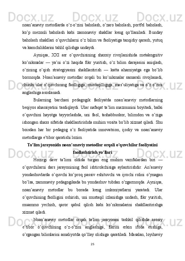 noan’anaviy metodlarda o’z-o’zini baholash, o’zaro baholash, portfel baholash,
ko’p   mezonli   baholash   kabi   zamonaviy   shakllar   keng   qo’llaniladi.   Bunday
baholash shakllari o’quvchilarni o’z bilim va faoliyatiga tanqidiy qarash, yutuq
va kamchiliklarini tahlil qilishga undaydi.
Ayniqsa,   XXI   asr   o’quvchisining   shaxsiy   rivojlanishida   metakognitiv
ko’nikmalar   —   ya’ni   o’zi   haqida   fikr   yuritish,   o’z   bilim   darajasini   aniqlash,
o’zining   o’qish   strategiyasini   shakllantirish   —   katta   ahamiyatga   ega   bo’lib
bormoqda.   Noan’anaviy   metodlar   orqali   bu   ko’nikmalar   samarali   rivojlanadi,
chunki ular o’quvchining faolligiga, mustaqilligiga, mas’uliyatiga va o’z o’zini
anglashiga asoslanadi.
Bularning   barchasi   pedagogik   faoliyatda   noan’anaviy   metodlarning
beqiyos ahamiyatini tasdiqlaydi. Ular nafaqat ta’lim mazmunini boyitadi, balki
o’quvchini   hayotga   tayyorlashda,   uni   faol,   tashabbuskor,   bilimdon   va   o’ziga
ishongan shaxs sifatida shakllantirishda muhim vosita bo’lib xizmat qiladi. Shu
boisdan   har   bir   pedagog   o’z   faoliyatida   innovatsion,   ijodiy   va   noan’anaviy
metodlarga e’tibor qaratishi lozim.
Ta’lim jarayonida noan’anaviy metodlar orqali o’quvchilar faoliyatini
faollashtirish yo’llari
Hozirgi   davr   ta’limi   oldida   turgan   eng   muhim   vazifalardan   biri   —
o’quvchilarni   dars   jarayonining   faol   ishtirokchisiga   aylantirishdir.   An’anaviy
yondashuvlarda   o’quvchi   ko’proq   passiv   eshituvchi   va   ijrochi   rolini   o’ynagan
bo’lsa, zamonaviy pedagogikada bu yondashuv tubdan o’zgarmoqda. Ayniqsa,
noan’anaviy   metodlar   bu   borada   keng   imkoniyatlarni   yaratadi.   Ular
o’quvchining   faolligini   oshirish,   uni   mustaqil   izlanishga   undash,   fikr   yuritish,
muammo   yechish,   qaror   qabul   qilish   kabi   ko’nikmalarini   shakllantirishga
xizmat qiladi.
Noan’anaviy   metodlar   orqali   ta’lim   jarayonini   tashkil   qilishda   asosiy
e’tibor   o’quvchining   o’z-o’zini   anglashiga,   fikrini   erkin   ifoda   etishiga,
o’rgangan bilimlarini amaliyotda qo’llay olishiga qaratiladi. Masalan, loyihaviy
25