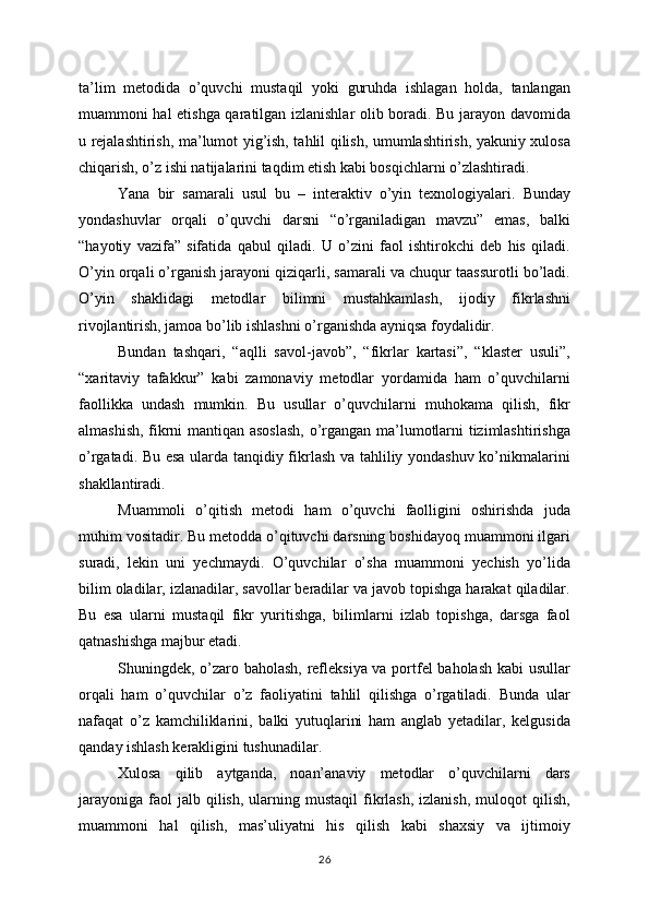 ta’lim   metodida   o’quvchi   mustaqil   yoki   guruhda   ishlagan   holda,   tanlangan
muammoni hal etishga qaratilgan izlanishlar olib boradi. Bu jarayon davomida
u rejalashtirish, ma’lumot yig’ish, tahlil qilish, umumlashtirish, yakuniy xulosa
chiqarish, o’z ishi natijalarini taqdim etish kabi bosqichlarni o’zlashtiradi.
Yana   bir   samarali   usul   bu   –   interaktiv   o’yin   texnologiyalari.   Bunday
yondashuvlar   orqali   o’quvchi   darsni   “o’rganiladigan   mavzu”   emas,   balki
“hayotiy   vazifa”   sifatida   qabul   qiladi.   U   o’zini   faol   ishtirokchi   deb   his   qiladi.
O’yin orqali o’rganish jarayoni qiziqarli, samarali va chuqur taassurotli bo’ladi.
O’yin   shaklidagi   metodlar   bilimni   mustahkamlash,   ijodiy   fikrlashni
rivojlantirish, jamoa bo’lib ishlashni o’rganishda ayniqsa foydalidir.
Bundan   tashqari,   “aqlli   savol-javob”,   “fikrlar   kartasi”,   “klaster   usuli”,
“xaritaviy   tafakkur”   kabi   zamonaviy   metodlar   yordamida   ham   o’quvchilarni
faollikka   undash   mumkin.   Bu   usullar   o’quvchilarni   muhokama   qilish,   fikr
almashish, fikrni mantiqan asoslash,  o’rgangan ma’lumotlarni tizimlashtirishga
o’rgatadi. Bu esa ularda tanqidiy fikrlash va tahliliy yondashuv ko’nikmalarini
shakllantiradi.
Muammoli   o’qitish   metodi   ham   o’quvchi   faolligini   oshirishda   juda
muhim vositadir. Bu metodda o’qituvchi darsning boshidayoq muammoni ilgari
suradi,   lekin   uni   yechmaydi.   O’quvchilar   o’sha   muammoni   yechish   yo’lida
bilim oladilar, izlanadilar, savollar beradilar va javob topishga harakat qiladilar.
Bu   esa   ularni   mustaqil   fikr   yuritishga,   bilimlarni   izlab   topishga,   darsga   faol
qatnashishga majbur etadi.
Shuningdek, o’zaro baholash, refleksiya va portfel baholash kabi usullar
orqali   ham   o’quvchilar   o’z   faoliyatini   tahlil   qilishga   o’rgatiladi.   Bunda   ular
nafaqat   o’z   kamchiliklarini,   balki   yutuqlarini   ham   anglab   yetadilar,   kelgusida
qanday ishlash kerakligini tushunadilar.
Xulosa   qilib   aytganda,   noan’anaviy   metodlar   o’quvchilarni   dars
jarayoniga   faol  jalb  qilish,   ularning  mustaqil   fikrlash,  izlanish,   muloqot   qilish,
muammoni   hal   qilish,   mas’uliyatni   his   qilish   kabi   shaxsiy   va   ijtimoiy
26 