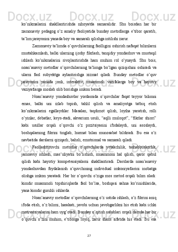 ko’nikmalarini   shakllantirishda   nihoyatda   samaralidir.   Shu   boisdan   har   bir
zamonaviy   pedagog   o’z   amaliy   faoliyatida   bunday   metodlarga   e’tibor   qaratib,
ta’lim jarayonini yanada boy va samarali qilishga intilishi zarur.
Zamonaviy ta’limda o’quvchilarning faolligini oshirish nafaqat bilimlarni
mustahkamlash, balki  ularning ijodiy fikrlash, tanqidiy yondashuv va mustaqil
ishlash   ko’nikmalarini   rivojlantirishda   ham   muhim   rol   o’ynaydi.   Shu   bois,
noan’anaviy   metodlar   o’quvchilarning   ta’limga   bo’lgan   qiziqishini   oshiradi   va
ularni   faol   subyektga   aylantirishga   xizmat   qiladi.   Bunday   metodlar   o’quv
jarayonini   yanada   jonli,   interaktiv,   muammoli   vazifalarga   boy   va   hayotiy
vaziyatlarga moslab olib borishga imkon beradi.
Noan’anaviy   yondashuvlar   yordamida   o’quvchilar   faqat   tayyor   bilimni
emas,   balki   uni   izlab   topish,   tahlil   qilish   va   amaliyotga   tatbiq   etish
ko’nikmalarini   egallaydilar.   Masalan,   taqdimot   qilish,   loyiha   yaratish,   rolli
o’yinlar,   debatlar,   keys-stadi,   akvarium   usuli,   “aqlli   muloqot”,   “fikrlar   shiori”
kabi   usullar   orqali   o’quvchi   o’z   pozitsiyasini   ifodalaydi,   uni   asoslaydi,
boshqalarning   fikrini   tinglab,   hurmat   bilan   munosabat   bildiradi.   Bu   esa   o’z
navbatida darslarni qiziqarli, bahsli, emotsional va samarali qiladi.
Faollashtiruvchi   metodlar   o’quvchilarda   yetakchilik,   tashabbuskorlik,
jamoaviy   ishlash,   mas’uliyatni   bo’lishish,   muammoni   hal   qilish,   qaror   qabul
qilish   kabi   hayotiy   kompetensiyalarni   shakllantiradi.   Darslarda   noan’anaviy
yondashuvdan   foydalanish   o’quvchining   individual   imkoniyatlarini   inobatga
olishga imkon yaratadi. Har bir  o’quvchi  o’ziga mos metod orqali bilim oladi:
kimdir   muammoli   topshiriqlarda   faol   bo’lsa,   boshqasi   sahna   ko’rinishlarida,
yana kimdir guruhli ishlarda.
Noan’anaviy metodlar o’quvchilarning o’z ustida ishlash, o’z fikrini aniq
ifoda etish, o’z bilimi, harakati, javobi uchun javobgarlikni his etish kabi ichki
motivatsiyalarini ham uyg’otadi. Bunday o’qitish uslublari orqali darsda har bir
o’quvchi   o’zini   muhim,   e’tiborga   loyiq,   zarur   shaxs   sifatida   his   etadi.   Bu   esa
27 