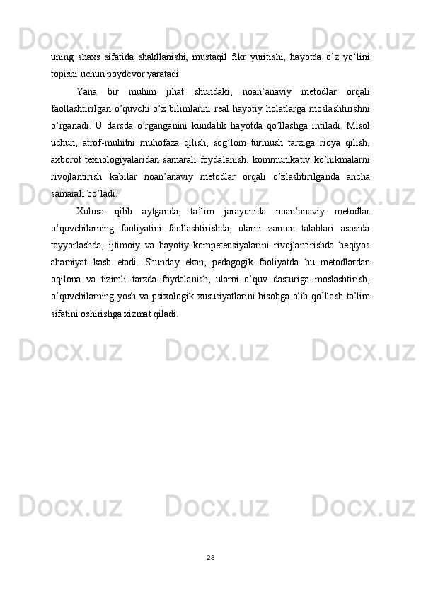 uning   shaxs   sifatida   shakllanishi,   mustaqil   fikr   yuritishi,   hayotda   o’z   yo’lini
topishi uchun poydevor yaratadi.
Yana   bir   muhim   jihat   shundaki,   noan’anaviy   metodlar   orqali
faollashtirilgan  o’quvchi  o’z  bilimlarini  real   hayotiy  holatlarga  moslashtirishni
o’rganadi.   U   darsda   o’rganganini   kundalik   hayotda   qo’llashga   intiladi.   Misol
uchun,   atrof-muhitni   muhofaza   qilish,   sog’lom   turmush   tarziga   rioya   qilish,
axborot   texnologiyalaridan   samarali   foydalanish,   kommunikativ   ko’nikmalarni
rivojlantirish   kabilar   noan’anaviy   metodlar   orqali   o’zlashtirilganda   ancha
samarali bo’ladi.
Xulosa   qilib   aytganda,   ta’lim   jarayonida   noan’anaviy   metodlar
o’quvchilarning   faoliyatini   faollashtirishda,   ularni   zamon   talablari   asosida
tayyorlashda,   ijtimoiy   va   hayotiy   kompetensiyalarini   rivojlantirishda   beqiyos
ahamiyat   kasb   etadi.   Shunday   ekan,   pedagogik   faoliyatda   bu   metodlardan
oqilona   va   tizimli   tarzda   foydalanish,   ularni   o’quv   dasturiga   moslashtirish,
o’quvchilarning yosh va psixologik xususiyatlarini hisobga olib qo’llash ta’lim
sifatini oshirishga xizmat qiladi.
28