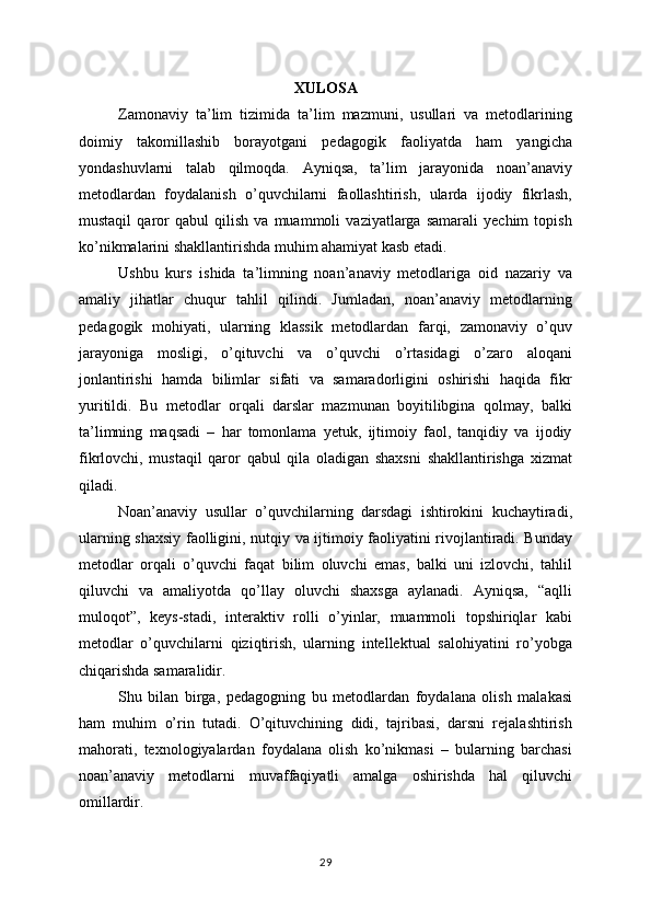 XULOSA
Zamonaviy   ta’lim   tizimida   ta’lim   mazmuni,   usullari   va   metodlarining
doimiy   takomillashib   borayotgani   pedagogik   faoliyatda   ham   yangicha
yondashuvlarni   talab   qilmoqda.   Ayniqsa,   ta’lim   jarayonida   noan’anaviy
metodlardan   foydalanish   o’quvchilarni   faollashtirish,   ularda   ijodiy   fikrlash,
mustaqil   qaror   qabul   qilish   va   muammoli   vaziyatlarga   samarali   yechim   topish
ko’nikmalarini shakllantirishda muhim ahamiyat kasb etadi.
Ushbu   kurs   ishida   ta’limning   noan’anaviy   metodlariga   oid   nazariy   va
amaliy   jihatlar   chuqur   tahlil   qilindi.   Jumladan,   noan’anaviy   metodlarning
pedagogik   mohiyati,   ularning   klassik   metodlardan   farqi,   zamonaviy   o’quv
jarayoniga   mosligi,   o’qituvchi   va   o’quvchi   o’rtasidagi   o’zaro   aloqani
jonlantirishi   hamda   bilimlar   sifati   va   samaradorligini   oshirishi   haqida   fikr
yuritildi.   Bu   metodlar   orqali   darslar   mazmunan   boyitilibgina   qolmay,   balki
ta’limning   maqsadi   –   har   tomonlama   yetuk,   ijtimoiy   faol,   tanqidiy   va   ijodiy
fikrlovchi,   mustaqil   qaror   qabul   qila   oladigan   shaxsni   shakllantirishga   xizmat
qiladi.
Noan’anaviy   usullar   o’quvchilarning   darsdagi   ishtirokini   kuchaytiradi,
ularning shaxsiy faolligini, nutqiy va ijtimoiy faoliyatini rivojlantiradi. Bunday
metodlar   orqali   o’quvchi   faqat   bilim   oluvchi   emas,   balki   uni   izlovchi,   tahlil
qiluvchi   va   amaliyotda   qo’llay   oluvchi   shaxsga   aylanadi.   Ayniqsa,   “aqlli
muloqot”,   keys-stadi,   interaktiv   rolli   o’yinlar,   muammoli   topshiriqlar   kabi
metodlar   o’quvchilarni   qiziqtirish,   ularning   intellektual   salohiyatini   ro’yobga
chiqarishda samaralidir.
Shu   bilan   birga,   pedagogning   bu   metodlardan   foydalana   olish   malakasi
ham   muhim   o’rin   tutadi.   O’qituvchining   didi,   tajribasi,   darsni   rejalashtirish
mahorati,   texnologiyalardan   foydalana   olish   ko’nikmasi   –   bularning   barchasi
noan’anaviy   metodlarni   muvaffaqiyatli   amalga   oshirishda   hal   qiluvchi
omillardir.
29