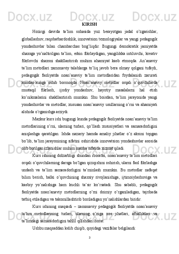 KIRISH
Hozirgi   davrda   ta’lim   sohasida   yuz   berayotgan   jadal   o’zgarishlar,
globallashuv, raqobatbardoshlik, innovatsion texnologiyalar va yangi pedagogik
yondashuvlar   bilan   chambarchas   bog’liqdir.   Bugungi   demokratik   jamiyatda
shaxsga   yo’naltirilgan   ta’lim,   erkin   fikrlaydigan,   yangilikka   intiluvchi,   kreativ
fikrlovchi   shaxsni   shakllantirish   muhim   ahamiyat   kasb   etmoqda.   An’anaviy
ta’lim  metodlari   zamonaviy  talablarga  to’liq  javob   bera  olmay  qolgani  tufayli,
pedagogik   faoliyatda   noan’anaviy   ta’lim   metodlaridan   foydalanish   zarurati
kundan-kunga   oshib   bormoqda.   Noan’anaviy   metodlar   orqali   o’quvchilarda
mustaqil   fikrlash,   ijodiy   yondashuv,   hayotiy   masalalarni   hal   etish
ko’nikmalarini   shakllantirish   mumkin.   Shu   boisdan,   ta’lim   jarayonida   yangi
yondashuvlar va metodlar, xususan noan’anaviy usullarning o’rni va ahamiyati
alohida o’rganishga arziydi.
Mazkur kurs ishi bugungi kunda pedagogik faoliyatda noan’anaviy ta’lim
metodlarining   o’rni,   ularning   turlari,   qo’llash   xususiyatlari   va   samaradorligini
aniqlashga   qaratilgan.   Ishda   nazariy   hamda   amaliy   jihatlar   o’z   aksini   topgan
bo’lib, ta’lim jarayonining sifatini oshirishda innovatsion yondashuvlar asosida
olib borilgan izlanishlar muhim manba sifatida xizmat qiladi.
Kurs ishining dolzarbligi shundan iboratki, noan’anaviy ta’lim metodlari
orqali o’quvchilarning darsga bo’lgan qiziqishini oshirish, ularni faol fikrlashga
undash   va   ta’lim   samaradorligini   ta’minlash   mumkin.   Bu   metodlar   nafaqat
bilim   berish,   balki   o’quvchining   shaxsiy   rivojlanishiga,   ijtimoiylashuviga   va
kasbiy   yo’nalishiga   ham   kuchli   ta’sir   ko’rsatadi.   Shu   sababli,   pedagogik
faoliyatda   noan’anaviy   metodlarning   o’rni   doimiy   o’rganiladigan,   tajribada
tatbiq etiladigan va takomillashtirib boriladigan yo’nalishlardan biridir.
Kurs   ishining   maqsadi   –   zamonaviy   pedagogik   faoliyatda   noan’anaviy
ta’lim   metodlarining   turlari,   ularning   o’ziga   xos   jihatlari,   afzalliklari   va
ta’limdagi samaradorligini tahlil qilishdan iborat.
Ushbu maqsaddan kelib chiqib, quyidagi vazifalar belgilandi:
3 