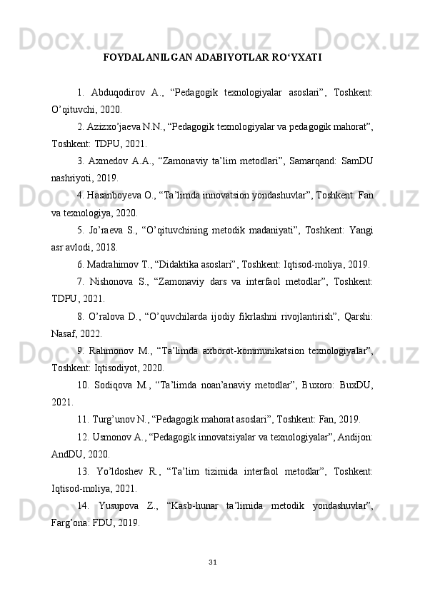 FOYDALANILGAN ADABIYOTLAR RO YXATIʻ
1.   Abduqodirov   A.,   “Pedagogik   texnologiyalar   asoslari”,   Toshkent:
O’qituvchi, 2020. 
2. Azizxo’jaeva N.N., “Pedagogik texnologiyalar va pedagogik mahorat”,
Toshkent: TDPU, 2021.
3.   Axmedov   A.A.,   “Zamonaviy   ta’lim   metodlari”,   Samarqand:   SamDU
nashriyoti, 2019.
4. Hasanboyeva O., “Ta’limda innovatsion yondashuvlar”, Toshkent: Fan
va texnologiya, 2020.
5.   Jo’raeva   S.,   “O’qituvchining   metodik   madaniyati”,   Toshkent:   Yangi
asr avlodi, 2018.
6. Madrahimov T., “Didaktika asoslari”, Toshkent: Iqtisod-moliya, 2019.
7.   Nishonova   S.,   “Zamonaviy   dars   va   interfaol   metodlar”,   Toshkent:
TDPU, 2021.
8.   O’ralova   D.,   “O’quvchilarda   ijodiy   fikrlashni   rivojlantirish”,   Qarshi:
Nasaf, 2022.
9.   Rahmonov   M.,   “Ta’limda   axborot-kommunikatsion   texnologiyalar”,
Toshkent: Iqtisodiyot, 2020.
10.   Sodiqova   M.,   “Ta’limda   noan’anaviy   metodlar”,   Buxoro:   BuxDU,
2021.
11. Turg’unov N., “Pedagogik mahorat asoslari”, Toshkent: Fan, 2019.
12. Usmonov A., “Pedagogik innovatsiyalar va texnologiyalar”, Andijon:
AndDU, 2020.
13.   Yo’ldoshev   R.,   “Ta’lim   tizimida   interfaol   metodlar”,   Toshkent:
Iqtisod-moliya, 2021.
14.   Yusupova   Z.,   “Kasb-hunar   ta’limida   metodik   yondashuvlar”,
Farg’ona: FDU, 2019.
31