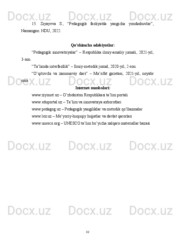 15.   Ziyayeva   S.,   “Pedagogik   faoliyatda   yangicha   yondashuvlar”,
Namangan: NDU, 2022.
Qo’shimcha adabiyotlar:
“Pedagogik   innovatsiyalar”   –   Respublika   ilmiy-amaliy   jurnali,   2021-yil,
3-son.
“Ta’limda interfaollik” – Ilmiy-metodik jurnal, 2020-yil, 2-son.
“O’qituvchi   va   zamonaviy   dars”   –   Ma’rifat   gazetasi,   2021-yil,   noyabr
soni.
Internet manbalari:
www.ziyonet.uz – O’zbekiston Respublikasi ta’lim portali
www.eduportal.uz – Ta’lim va innovatsiya axborotlari
www.pedagog.uz – Pedagogik yangiliklar va metodik qo’llanmalar
www.lex.uz – Me’yoriy-huquqiy hujjatlar va davlat qarorlari
www.unesco.org – UNESCO ta’lim bo’yicha xalqaro materiallar bazasi
32
