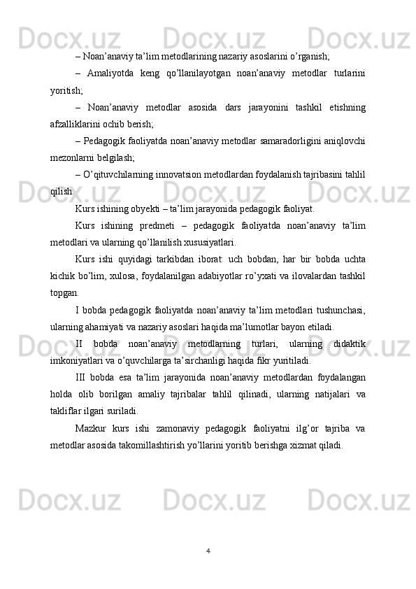 – Noan’anaviy ta’lim metodlarining nazariy asoslarini o’rganish;
–   Amaliyotda   keng   qo’llanilayotgan   noan’anaviy   metodlar   turlarini
yoritish;
–   Noan’anaviy   metodlar   asosida   dars   jarayonini   tashkil   etishning
afzalliklarini ochib berish;
– Pedagogik faoliyatda noan’anaviy metodlar samaradorligini aniqlovchi
mezonlarni belgilash;
– O’qituvchilarning innovatsion metodlardan foydalanish tajribasini tahlil
qilish.
Kurs ishining obyekti – ta’lim jarayonida pedagogik faoliyat.
Kurs   ishining   predmeti   –   pedagogik   faoliyatda   noan’anaviy   ta’lim
metodlari va ularning qo’llanilish xususiyatlari.
Kurs   ishi   quyidagi   tarkibdan   iborat:   uch   bobdan,   har   bir   bobda   uchta
kichik bo’lim, xulosa, foydalanilgan adabiyotlar ro’yxati va ilovalardan tashkil
topgan.
I   bobda   pedagogik   faoliyatda   noan’anaviy   ta’lim   metodlari   tushunchasi,
ularning ahamiyati va nazariy asoslari haqida ma’lumotlar bayon etiladi.
II   bobda   noan’anaviy   metodlarning   turlari,   ularning   didaktik
imkoniyatlari va o’quvchilarga ta’sirchanligi haqida fikr yuritiladi.
III   bobda   esa   ta’lim   jarayonida   noan’anaviy   metodlardan   foydalangan
holda   olib   borilgan   amaliy   tajribalar   tahlil   qilinadi,   ularning   natijalari   va
takliflar ilgari suriladi.
Mazkur   kurs   ishi   zamonaviy   pedagogik   faoliyatni   ilg’or   tajriba   va
metodlar asosida takomillashtirish yo’llarini yoritib berishga xizmat qiladi.
4 
