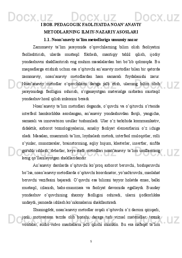 I BOB. PEDAGOGIK FAOLIYATDA NOAN’ANAVIY
METODLARNING ILMIY-NAZARIY ASOSLARI
1.1. Noan’anaviy ta’lim metodlariga umumiy nazar
Zamonaviy   ta’lim   jarayonida   o’quvchilarning   bilim   olish   faoliyatini
faollashtirish,   ularda   mustaqil   fikrlash,   mantiqiy   tahlil   qilish,   ijodiy
yondashuvni   shakllantirish   eng   muhim   masalalardan   biri   bo’lib   qolmoqda.   Bu
maqsadlarga erishish uchun esa o’qituvchi an’anaviy metodlar bilan bir qatorda
zamonaviy,   noan’anaviy   metodlardan   ham   samarali   foydalanishi   zarur.
Noan’anaviy   metodlar   o’quvchilarni   darsga   jalb   etish,   ularning   bilim   olish
jarayonidagi   faolligini   oshirish,   o’rganayotgan   materialga   nisbatan   mustaqil
yondashuv hosil qilish imkonini beradi.
Noan’anaviy   ta’lim   metodlari   deganda,   o’quvchi   va   o’qituvchi   o’rtasida
interfaol   hamkorlikka   asoslangan,   an’anaviy   yondashuvdan   farqli,   yangicha,
samarali   va   innovatsion   usullar   tushuniladi.   Ular   o’z   tarkibida   kommunikativ,
didaktik,   axborot   texnologiyalarini,   amaliy   faoliyat   elementlarini   o’z   ichiga
oladi. Masalan, muammoli ta’lim, loyihalash metodi, interfaol muloqotlar, rolli
o’yinlar,   munozaralar,   brainstorming,   aqliy   hujum,   klasterlar,   insertlar,   sinfda
guruhli   ishlash,   debatlar,   keys-stadi   metodlari   noan’anaviy   ta’lim   usullarining
keng qo’llanilayotgan shakllaridandir.
An’anaviy   darslarda   o’qituvchi   ko’proq   axborot   beruvchi,   boshqaruvchi
bo’lsa, noan’anaviy metodlarda o’qituvchi koordinator, yo’naltiruvchi, maslahat
beruvchi   vazifasini   bajaradi.   O’quvchi   esa   bilimni   tayyor   holatda   emas,   balki
mustaqil,   izlanish,   bahs-munozara   va   faoliyat   davomida   egallaydi.   Bunday
yondashuv   o’quvchining   shaxsiy   faolligini   oshiradi,   ularni   ijodkorlikka
undaydi, jamoada ishlash ko’nikmalarini shakllantiradi.
Shuningdek, noan’anaviy metodlar orqali o’qituvchi o’z darsini qiziqarli,
jonli,   motivatsion   tarzda   olib   borishi,   darsga   turli   vizual   materiallar,   texnik
vositalar,   audio-video   manbalarni   jalb   qilishi   mumkin.   Bu   esa   nafaqat   ta’lim
5 
