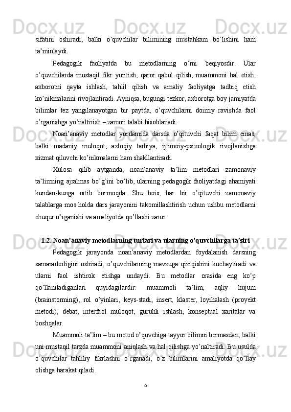 sifatini   oshiradi,   balki   o’quvchilar   bilimining   mustahkam   bo’lishini   ham
ta’minlaydi.
Pedagogik   faoliyatda   bu   metodlarning   o’rni   beqiyosdir.   Ular
o’quvchilarda   mustaqil   fikr   yuritish,   qaror   qabul   qilish,   muammoni   hal   etish,
axborotni   qayta   ishlash,   tahlil   qilish   va   amaliy   faoliyatga   tadbiq   etish
ko’nikmalarini rivojlantiradi. Ayniqsa, bugungi tezkor, axborotga boy jamiyatda
bilimlar   tez   yangilanayotgan   bir   paytda,   o’quvchilarni   doimiy   ravishda   faol
o’rganishga yo’naltirish – zamon talabi hisoblanadi.
Noan’anaviy   metodlar   yordamida   darsda   o’qituvchi   faqat   bilim   emas,
balki   madaniy   muloqot,   axloqiy   tarbiya,   ijtimoiy-psixologik   rivojlanishga
xizmat qiluvchi ko’nikmalarni ham shakllantiradi.
Xulosa   qilib   aytganda,   noan’anaviy   ta’lim   metodlari   zamonaviy
ta’limning   ajralmas   bo’g’ini   bo’lib,   ularning   pedagogik   faoliyatdagi   ahamiyati
kundan-kunga   ortib   bormoqda.   Shu   bois,   har   bir   o’qituvchi   zamonaviy
talablarga mos holda dars jarayonini  takomillashtirish uchun ushbu metodlarni
chuqur o’rganishi va amaliyotda qo’llashi zarur.
1.2. Noan’anaviy metodlarning turlari va ularning o’quvchilarga ta’siri
Pedagogik   jarayonda   noan’anaviy   metodlardan   foydalanish   darsning
samaradorligini   oshiradi,   o’quvchilarning   mavzuga   qiziqishini   kuchaytiradi   va
ularni   faol   ishtirok   etishga   undaydi.   Bu   metodlar   orasida   eng   ko’p
qo’llaniladiganlari   quyidagilardir:   muammoli   ta’lim,   aqliy   hujum
(brainstorming),   rol   o’yinlari,   keys-stadi,   insert,   klaster,   loyihalash   (proyekt
metodi),   debat,   interfaol   muloqot,   guruhli   ishlash,   konseptual   xaritalar   va
boshqalar.
Muammoli ta’lim – bu metod o’quvchiga tayyor bilimni bermasdan, balki
uni mustaqil tarzda muammoni aniqlash va hal qilishga yo’naltiradi. Bu usulda
o’quvchilar   tahliliy   fikrlashni   o’rganadi,   o’z   bilimlarini   amaliyotda   qo’llay
olishga harakat qiladi.
6 